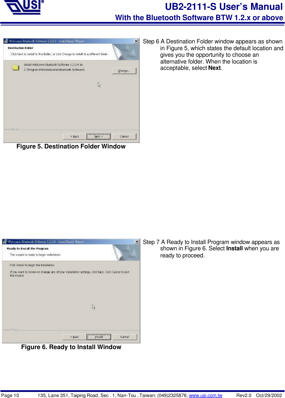 Page 10        135, Lane 351, Taiping Road, Sec . 1, Nan-Tou , Taiwan; (049)2325876; www.usi.com.tw      Rev2.0  Oct/29/2002UB2-2111-S User’s ManualWith the Bluetooth Software BTW 1.2.x or aboveFigure 5. Destination Folder WindowStep 6 A Destination Folder window appears as shown      in Figure 5, which states the default location and      gives you the opportunity to choose an      alternative folder. When the location is      acceptable, select Next.Figure 6. Ready to Install WindowStep 7 A Ready to Install Program window appears as      shown in Figure 6. Select Install when you are      ready to proceed.