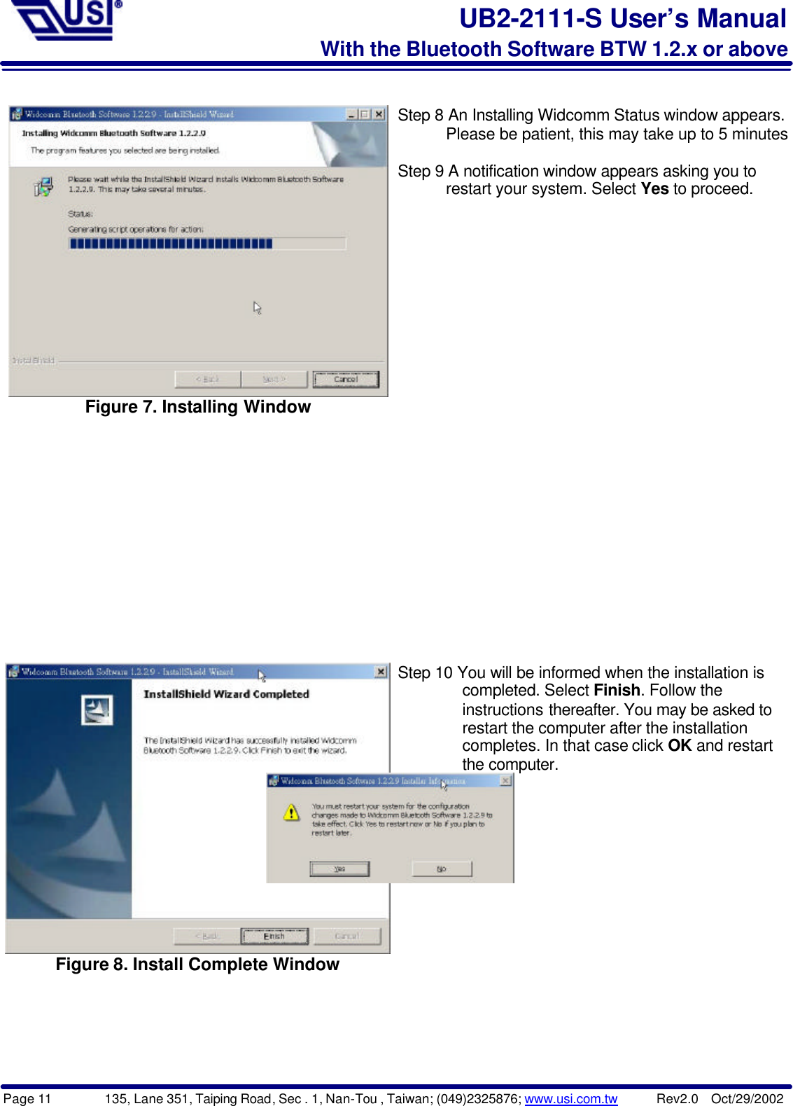 Page 11        135, Lane 351, Taiping Road, Sec . 1, Nan-Tou , Taiwan; (049)2325876; www.usi.com.tw      Rev2.0  Oct/29/2002UB2-2111-S User’s ManualWith the Bluetooth Software BTW 1.2.x or aboveFigure 7. Installing WindowStep 8 An Installing Widcomm Status window appears.      Please be patient, this may take up to 5 minutes.Step 9 A notification window appears asking you to      restart your system. Select Yes to proceed.Figure 8. Install Complete WindowStep 10 You will be informed when the installation is        completed. Select Finish. Follow the           instructions thereafter. You may be asked to        restart the computer after the installation        completes. In that case click OK and restart        the computer.