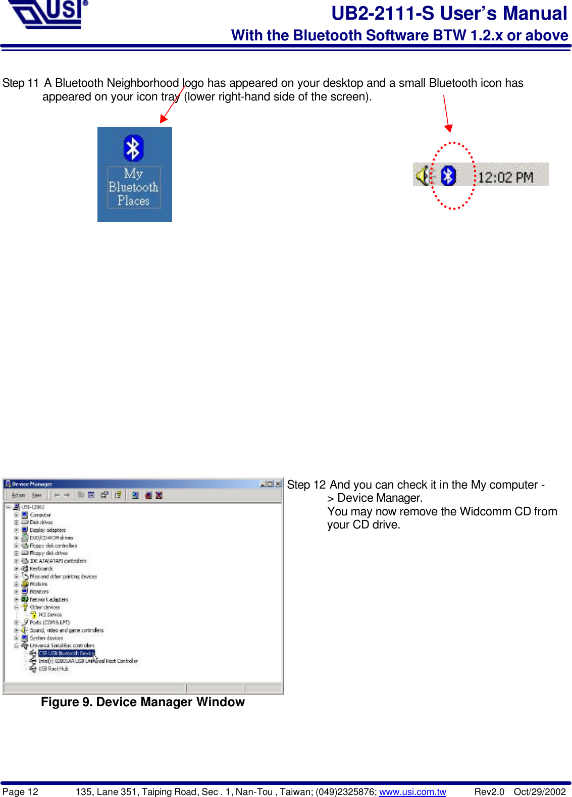 Page 12        135, Lane 351, Taiping Road, Sec . 1, Nan-Tou , Taiwan; (049)2325876; www.usi.com.tw      Rev2.0  Oct/29/2002UB2-2111-S User’s ManualWith the Bluetooth Software BTW 1.2.x or aboveStep 11 A Bluetooth Neighborhood logo has appeared on your desktop and a small Bluetooth icon has       appeared on your icon tray (lower right-hand side of the screen).Figure 9. Device Manager WindowStep 12 And you can check it in the My computer -       &gt; Device Manager.       You may now remove the Widcomm CD from       your CD drive.