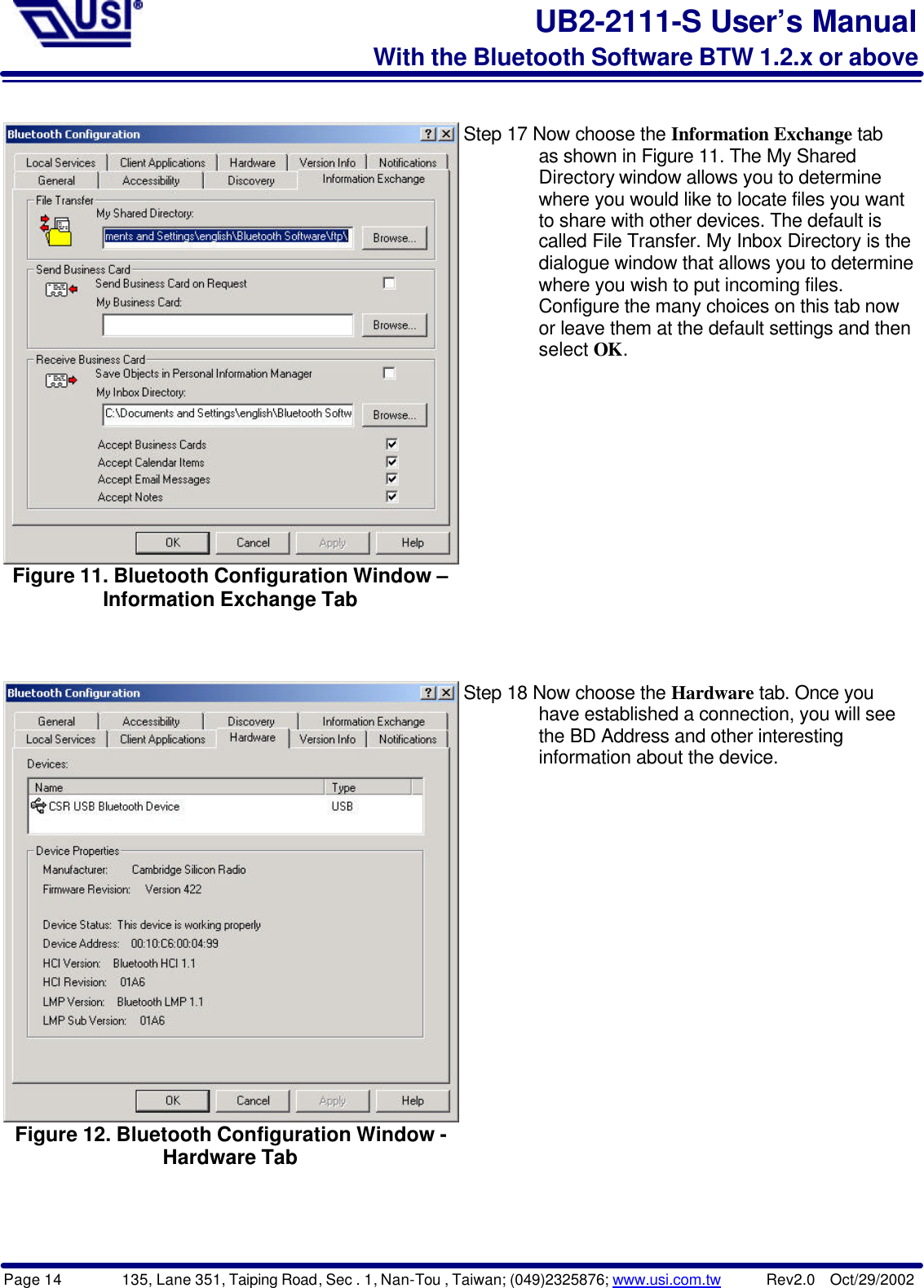 Page 14        135, Lane 351, Taiping Road, Sec . 1, Nan-Tou , Taiwan; (049)2325876; www.usi.com.tw      Rev2.0  Oct/29/2002UB2-2111-S User’s ManualWith the Bluetooth Software BTW 1.2.x or aboveFigure 11. Bluetooth Configuration Window –Information Exchange TabStep 17 Now choose the Information Exchange tab        as shown in Figure 11. The My Shared        Directory window allows you to determine        where you would like to locate files you want        to share with other devices. The default is        called File Transfer. My Inbox Directory is the        dialogue window that allows you to determine        where you wish to put incoming files.        Configure the many choices on this tab now        or leave them at the default settings and then        select OK.Figure 12. Bluetooth Configuration Window -Hardware TabStep 18 Now choose the Hardware tab. Once you        have established a connection, you will see        the BD Address and other interesting        information about the device.