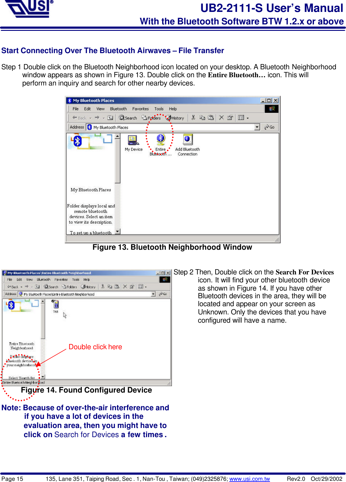 Page 15        135, Lane 351, Taiping Road, Sec . 1, Nan-Tou , Taiwan; (049)2325876; www.usi.com.tw      Rev2.0  Oct/29/2002UB2-2111-S User’s ManualWith the Bluetooth Software BTW 1.2.x or aboveStart Connecting Over The Bluetooth Airwaves – File TransferStep 1 Double click on the Bluetooth Neighborhood icon located on your desktop. A Bluetooth Neighborhood      window appears as shown in Figure 13. Double click on the Entire Bluetooth… icon. This will      perform an inquiry and search for other nearby devices.Figure 13. Bluetooth Neighborhood WindowFigure 14. Found Configured DeviceNote: Because of over-the-air interference and      if you have a lot of devices in the      evaluation area, then you might have to      click on Search for Devices a few times .Step 2 Then, Double click on the Search For Devices       icon. It will find your other bluetooth device       as shown in Figure 14. If you have other       Bluetooth devices in the area, they will be       located and appear on your screen as       Unknown. Only the devices that you have       configured will have a name.Double click here