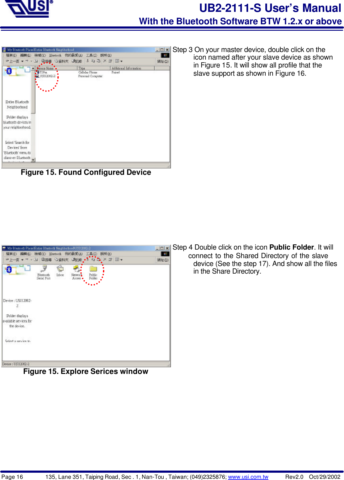 Page 16        135, Lane 351, Taiping Road, Sec . 1, Nan-Tou , Taiwan; (049)2325876; www.usi.com.tw      Rev2.0  Oct/29/2002UB2-2111-S User’s ManualWith the Bluetooth Software BTW 1.2.x or aboveFigure 15. Found Configured DeviceStep 3 On your master device, double click on the      icon named after your slave device as shown      in Figure 15. It will show all profile that the      slave support as shown in Figure 16. Figure 15. Explore Serices windowStep 4 Double click on the icon Public Folder. It will      connect to the Shared Directory of the slave      device (See the step 17). And show all the files      in the Share Directory.