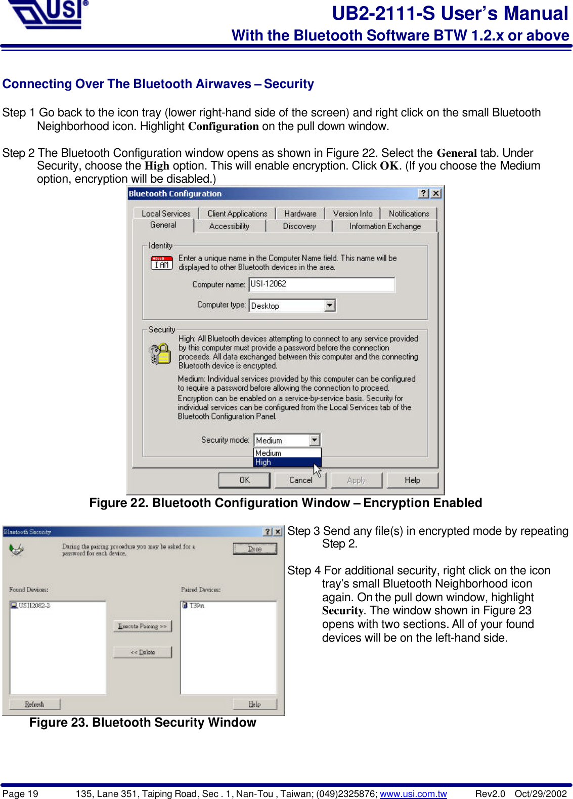 Page 19        135, Lane 351, Taiping Road, Sec . 1, Nan-Tou , Taiwan; (049)2325876; www.usi.com.tw      Rev2.0  Oct/29/2002UB2-2111-S User’s ManualWith the Bluetooth Software BTW 1.2.x or aboveConnecting Over The Bluetooth Airwaves – SecurityStep 1 Go back to the icon tray (lower right-hand side of the screen) and right click on the small Bluetooth      Neighborhood icon. Highlight Configuration on the pull down window.Step 2 The Bluetooth Configuration window opens as shown in Figure 22. Select the General tab. Under      Security, choose the High option. This will enable encryption. Click OK. (If you choose the Medium      option, encryption will be disabled.)Figure 22. Bluetooth Configuration Window – Encryption EnabledFigure 23. Bluetooth Security WindowStep 3 Send any file(s) in encrypted mode by repeating      Step 2.Step 4 For additional security, right click on the icon      tray’s small Bluetooth Neighborhood icon      again. On the pull down window, highlight      Security. The window shown in Figure 23      opens with two sections. All of your found      devices will be on the left-hand side.