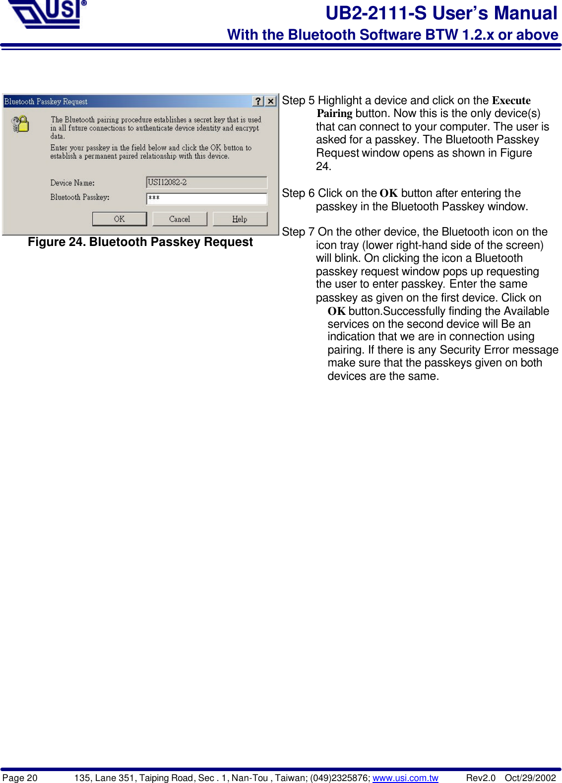 Page 20        135, Lane 351, Taiping Road, Sec . 1, Nan-Tou , Taiwan; (049)2325876; www.usi.com.tw      Rev2.0  Oct/29/2002UB2-2111-S User’s ManualWith the Bluetooth Software BTW 1.2.x or aboveFigure 24. Bluetooth Passkey RequestStep 5 Highlight a device and click on the Execute      Pairing button. Now this is the only device(s)      that can connect to your computer. The user is      asked for a passkey. The Bluetooth Passkey      Request window opens as shown in Figure      24.Step 6 Click on the OK button after entering the      passkey in the Bluetooth Passkey window.Step 7 On the other device, the Bluetooth icon on the      icon tray (lower right-hand side of the screen)      will blink. On clicking the icon a Bluetooth      passkey request window pops up requesting      the user to enter passkey. Enter the same      passkey as given on the first device. Click on        OK button.Successfully finding the Available        services on the second device will Be an        indication that we are in connection using        pairing. If there is any Security Error message,        make sure that the passkeys given on both        devices are the same.
