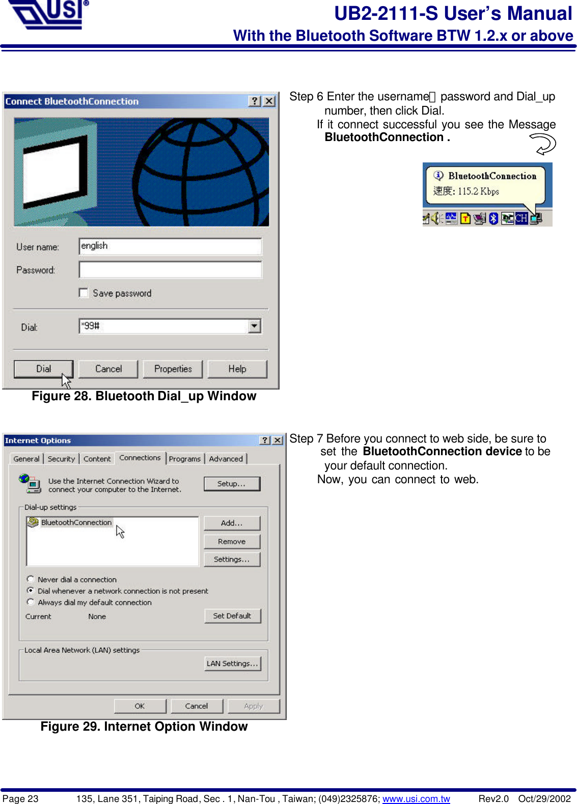 Page 23        135, Lane 351, Taiping Road, Sec . 1, Nan-Tou , Taiwan; (049)2325876; www.usi.com.tw      Rev2.0  Oct/29/2002UB2-2111-S User’s ManualWith the Bluetooth Software BTW 1.2.x or aboveFigure 28. Bluetooth Dial_up WindowStep 6 Enter the username、password and Dial_up      number, then click Dial.      If it connect successful you see the Message      BluetoothConnection . Figure 29. Internet Option WindowStep 7 Before you connect to web side, be sure to      set the BluetoothConnection device to be      your default connection.      Now, you can connect to web.