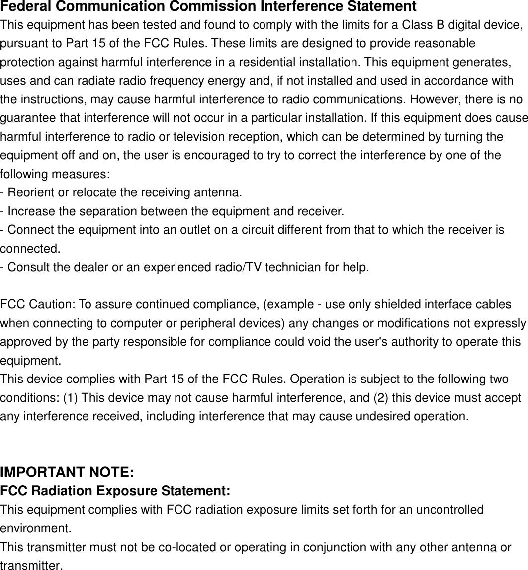 Federal Communication Commission Interference StatementThis equipment has been tested and found to comply with the limits for a Class B digital device,pursuant to Part 15 of the FCC Rules. These limits are designed to provide reasonableprotection against harmful interference in a residential installation. This equipment generates,uses and can radiate radio frequency energy and, if not installed and used in accordance withthe instructions, may cause harmful interference to radio communications. However, there is noguarantee that interference will not occur in a particular installation. If this equipment does causeharmful interference to radio or television reception, which can be determined by turning theequipment off and on, the user is encouraged to try to correct the interference by one of thefollowing measures:- Reorient or relocate the receiving antenna.- Increase the separation between the equipment and receiver.- Connect the equipment into an outlet on a circuit different from that to which the receiver isconnected.- Consult the dealer or an experienced radio/TV technician for help.FCC Caution: To assure continued compliance, (example - use only shielded interface cableswhen connecting to computer or peripheral devices) any changes or modifications not expresslyapproved by the party responsible for compliance could void the user&apos;s authority to operate thisequipment.This device complies with Part 15 of the FCC Rules. Operation is subject to the following twoconditions: (1) This device may not cause harmful interference, and (2) this device must acceptany interference received, including interference that may cause undesired operation.IMPORTANT NOTE:FCC Radiation Exposure Statement:This equipment complies with FCC radiation exposure limits set forth for an uncontrolledenvironment. This transmitter must not be co-located or operating in conjunction with any other antenna ortransmitter.