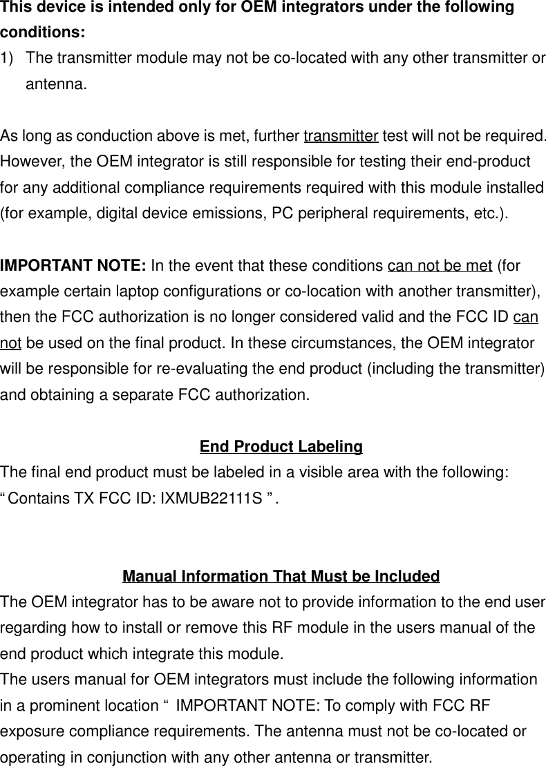 This device is intended only for OEM integrators under the followingconditions:1)  The transmitter module may not be co-located with any other transmitter orantenna.As long as conduction above is met, further transmitter test will not be required.However, the OEM integrator is still responsible for testing their end-productfor any additional compliance requirements required with this module installed(for example, digital device emissions, PC peripheral requirements, etc.).IMPORTANT NOTE: In the event that these conditions can not be met (forexample certain laptop configurations or co-location with another transmitter),then the FCC authorization is no longer considered valid and the FCC ID cannot be used on the final product. In these circumstances, the OEM integratorwill be responsible for re-evaluating the end product (including the transmitter)and obtaining a separate FCC authorization.End Product LabelingThe final end product must be labeled in a visible area with the following:“Contains TX FCC ID: IXMUB22111S ”.Manual Information That Must be IncludedThe OEM integrator has to be aware not to provide information to the end userregarding how to install or remove this RF module in the users manual of theend product which integrate this module.The users manual for OEM integrators must include the following informationin a prominent location “ IMPORTANT NOTE: To comply with FCC RFexposure compliance requirements. The antenna must not be co-located oroperating in conjunction with any other antenna or transmitter.