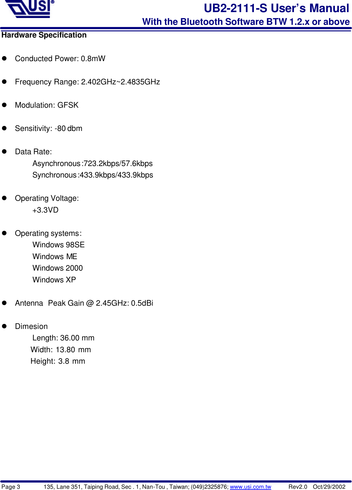 Page 3        135, Lane 351, Taiping Road, Sec . 1, Nan-Tou , Taiwan; (049)2325876; www.usi.com.tw      Rev2.0  Oct/29/2002UB2-2111-S User’s ManualWith the Bluetooth Software BTW 1.2.x or aboveHardware Specificationl Conducted Power: 0.8mWl Frequency Range: 2.402GHz~2.4835GHzl Modulation: GFSKl Sensitivity: -80 dbml Data Rate:Asynchronous:723.2kbps/57.6kbpsSynchronous:433.9kbps/433.9kbpsl Operating Voltage:+3.3VDl Operating systems:   Windows 98SE   Windows ME   Windows 2000   Windows XPl Antenna Peak Gain @ 2.45GHz: 0.5dBil DimesionLength: 36.00 mm  Width: 13.80 mm  Height: 3.8 mm