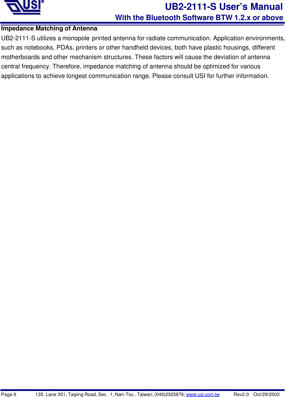 Page 6        135, Lane 351, Taiping Road, Sec . 1, Nan-Tou , Taiwan; (049)2325876; www.usi.com.tw      Rev2.0  Oct/29/2002UB2-2111-S User’s ManualWith the Bluetooth Software BTW 1.2.x or aboveImpedance Matching of AntennaUB2-2111-S utilizes a monopole printed antenna for radiate communication. Application environments,such as notebooks, PDAs, printers or other handheld devices, both have plastic housings, differentmotherboards and other mechanism structures. These factors will cause the deviation of antennacentral frequency. Therefore, impedance matching of antenna should be optimized for variousapplications to achieve longest communication range. Please consult USI for further information.