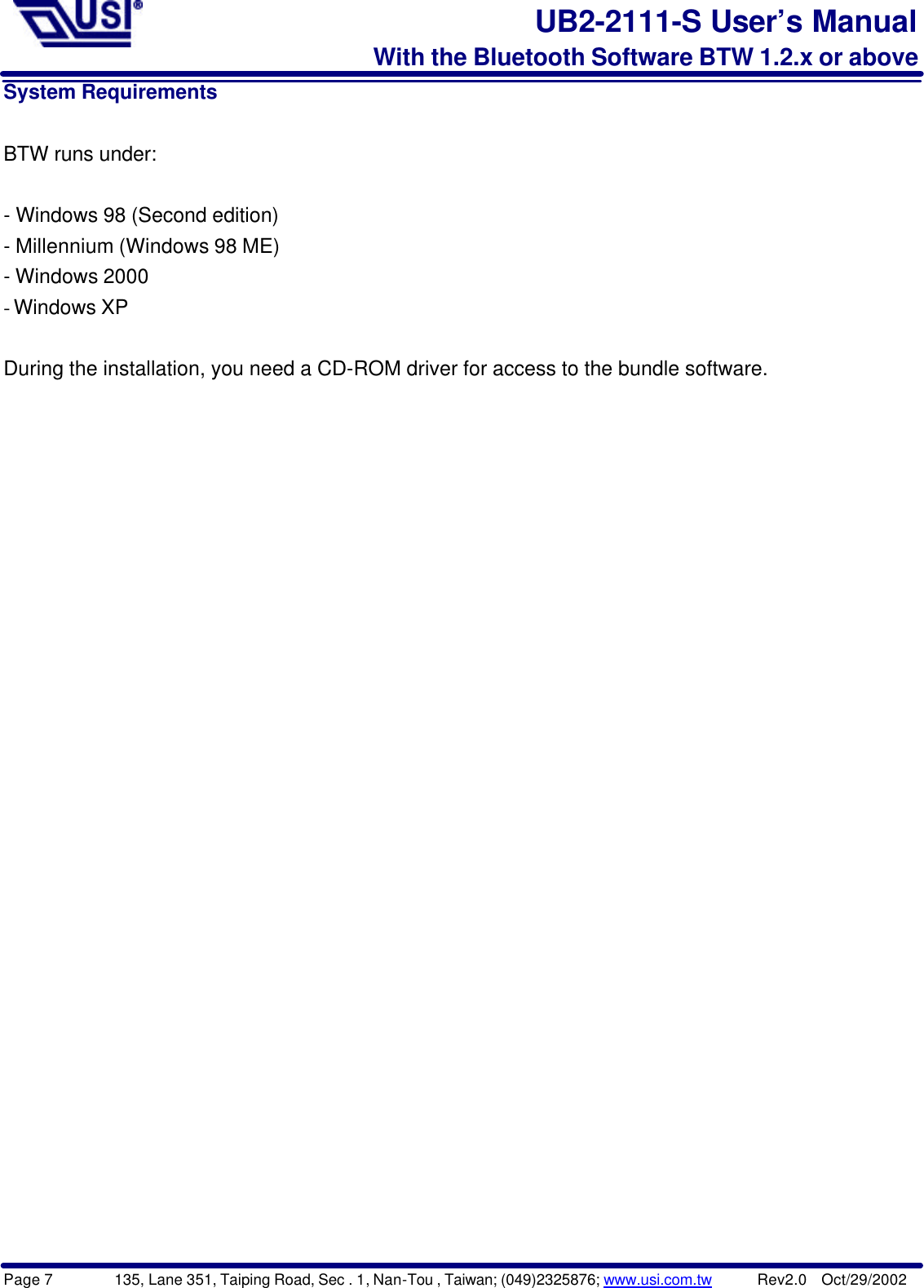 Page 7        135, Lane 351, Taiping Road, Sec . 1, Nan-Tou , Taiwan; (049)2325876; www.usi.com.tw      Rev2.0  Oct/29/2002UB2-2111-S User’s ManualWith the Bluetooth Software BTW 1.2.x or aboveSystem RequirementsBTW runs under:- Windows 98 (Second edition)- Millennium (Windows 98 ME)- Windows 2000- Windows XPDuring the installation, you need a CD-ROM driver for access to the bundle software.