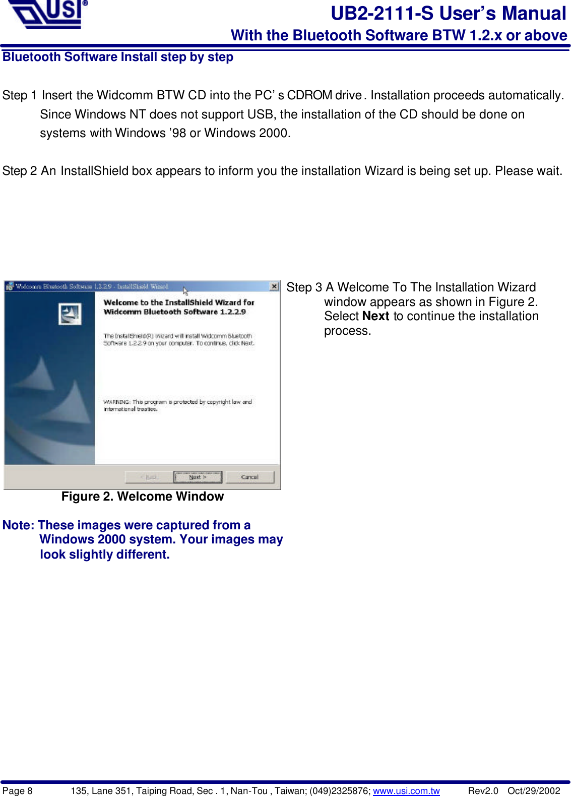 Page 8        135, Lane 351, Taiping Road, Sec . 1, Nan-Tou , Taiwan; (049)2325876; www.usi.com.tw      Rev2.0  Oct/29/2002UB2-2111-S User’s ManualWith the Bluetooth Software BTW 1.2.x or aboveBluetooth Software Install step by stepStep 1 Insert the Widcomm BTW CD into the PC’s CDROM drive. Installation proceeds automatically.         Since Windows NT does not support USB, the installation of the CD should be done on      systems with Windows ’98 or Windows 2000.Step 2 An InstallShield box appears to inform you the installation Wizard is being set up. Please wait.Figure 2. Welcome WindowNote: These images were captured from a         Windows 2000 system. Your images may      look slightly different.Step 3 A Welcome To The Installation Wizard      window appears as shown in Figure 2.      Select Next to continue the installation      process.