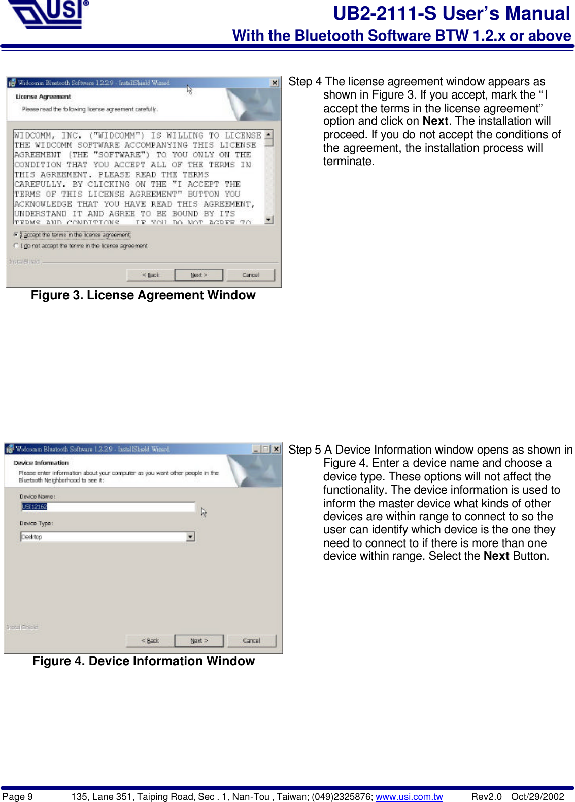 Page 9        135, Lane 351, Taiping Road, Sec . 1, Nan-Tou , Taiwan; (049)2325876; www.usi.com.tw      Rev2.0  Oct/29/2002UB2-2111-S User’s ManualWith the Bluetooth Software BTW 1.2.x or aboveFigure 3. License Agreement WindowStep 4 The license agreement window appears as      shown in Figure 3. If you accept, mark the “I      accept the terms in the license agreement”      option and click on Next. The installation will      proceed. If you do not accept the conditions of      the agreement, the installation process will      terminate.Figure 4. Device Information WindowStep 5 A Device Information window opens as shown in      Figure 4. Enter a device name and choose a      device type. These options will not affect the      functionality. The device information is used to      inform the master device what kinds of other      devices are within range to connect to so the      user can identify which device is the one they      need to connect to if there is more than one      device within range. Select the Next Button.