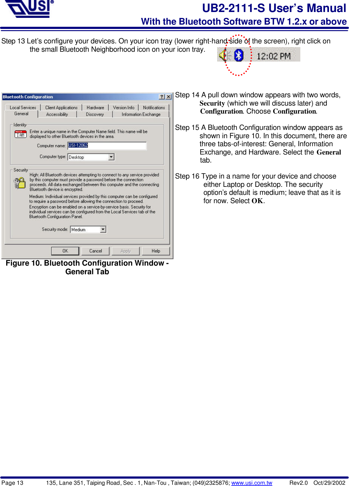 Page 13        135, Lane 351, Taiping Road, Sec . 1, Nan-Tou , Taiwan; (049)2325876; www.usi.com.tw      Rev2.0  Oct/29/2002UB2-2111-S User’s ManualWith the Bluetooth Software BTW 1.2.x or aboveStep 13 Let’s configure your devices. On your icon tray (lower right-hand side of the screen), right click on        the small Bluetooth Neighborhood icon on your icon tray.Figure 10. Bluetooth Configuration Window -General TabStep 14 A pull down window appears with two words,       Security (which we will discuss later) and       Configuration. Choose Configuration.Step 15 A Bluetooth Configuration window appears as       shown in Figure 10. In this document, there are       three tabs-of-interest: General, Information       Exchange, and Hardware. Select the General       tab.Step 16 Type in a name for your device and choose        either Laptop or Desktop. The security        option’s default is medium; leave that as it is        for now. Select OK.