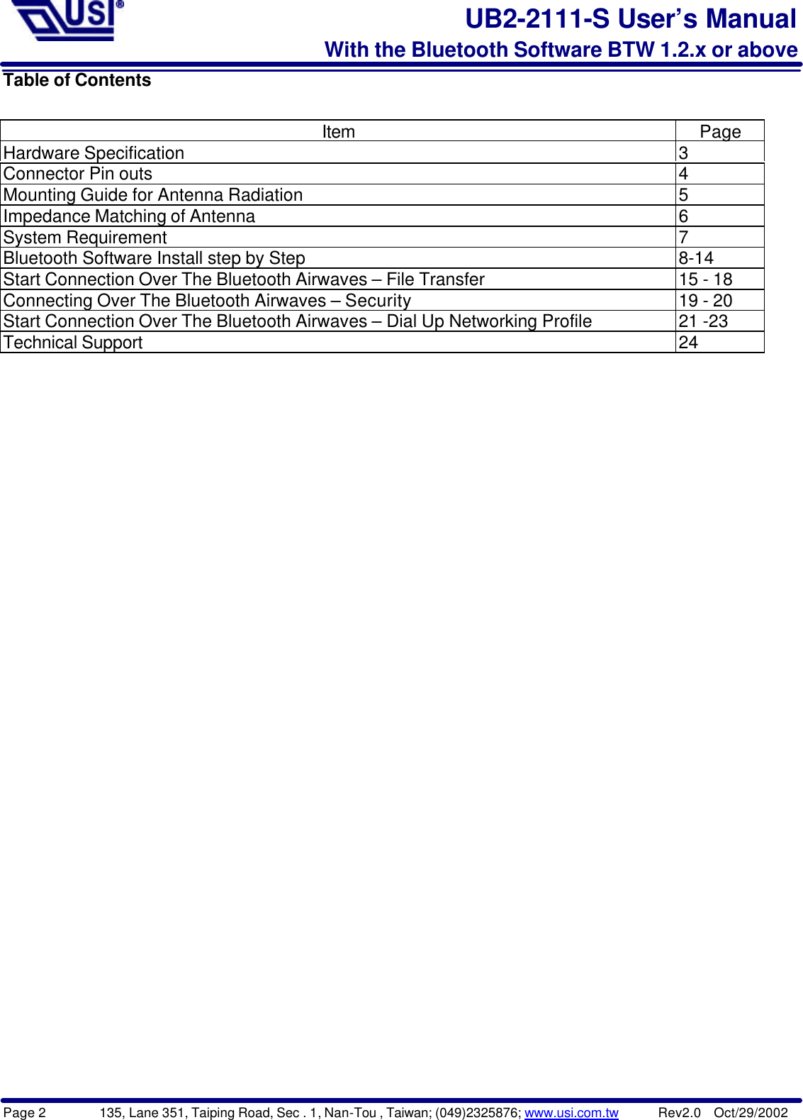 Page 2        135, Lane 351, Taiping Road, Sec . 1, Nan-Tou , Taiwan; (049)2325876; www.usi.com.tw      Rev2.0  Oct/29/2002UB2-2111-S User’s ManualWith the Bluetooth Software BTW 1.2.x or aboveTable of ContentsItem PageHardware Specification 3Connector Pin outs 4Mounting Guide for Antenna Radiation 5Impedance Matching of Antenna 6System Requirement 7Bluetooth Software Install step by Step 8-14Start Connection Over The Bluetooth Airwaves – File Transfer 15 - 18Connecting Over The Bluetooth Airwaves – Security 19 - 20Start Connection Over The Bluetooth Airwaves – Dial Up Networking Profile 21 -23Technical Support 24