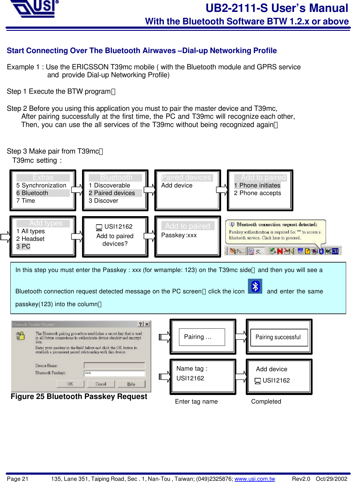 Page 21        135, Lane 351, Taiping Road, Sec . 1, Nan-Tou , Taiwan; (049)2325876; www.usi.com.tw      Rev2.0  Oct/29/2002UB2-2111-S User’s ManualWith the Bluetooth Software BTW 1.2.x or aboveStart Connecting Over The Bluetooth Airwaves –Dial-up Networking ProfileExample 1 : Use the ERICSSON T39mc mobile ( with the Bluetooth module and GPRS service            and provide Dial-up Networking Profile)Step 1 Execute the BTW program。Step 2 Before you using this application you must to pair the master device and T39mc,      After pairing successfully at the first time, the PC and T39mc will recognize each other,      Then, you can use the all services of the T39mc without being recognized again。Step 3 Make pair from T39mc。  T39mc setting : Figure 25 Bluetooth Passkey Request     Extras5 Synchronization6 Bluetooth7 Time   Bluetooth1 Discoverable2 Paired devices3 DiscoverPaired devicesAdd device   Add to paired1 Phone initiates2 Phone accepts    Add types1 All types2 Headset3 PC Add to pairedPasskey:xxx  USI12162Add to paireddevices?Name tag :USI12162Pairing …Pairing successful Add device   USI12162In this step you must enter the Passkey : xxx (for wmample: 123) on the T39mc side，and then you will see aBluetooth connection request detected message on the PC screen，click the icon    and enter the samepasskey(123) into the column。Enter tag name Completed