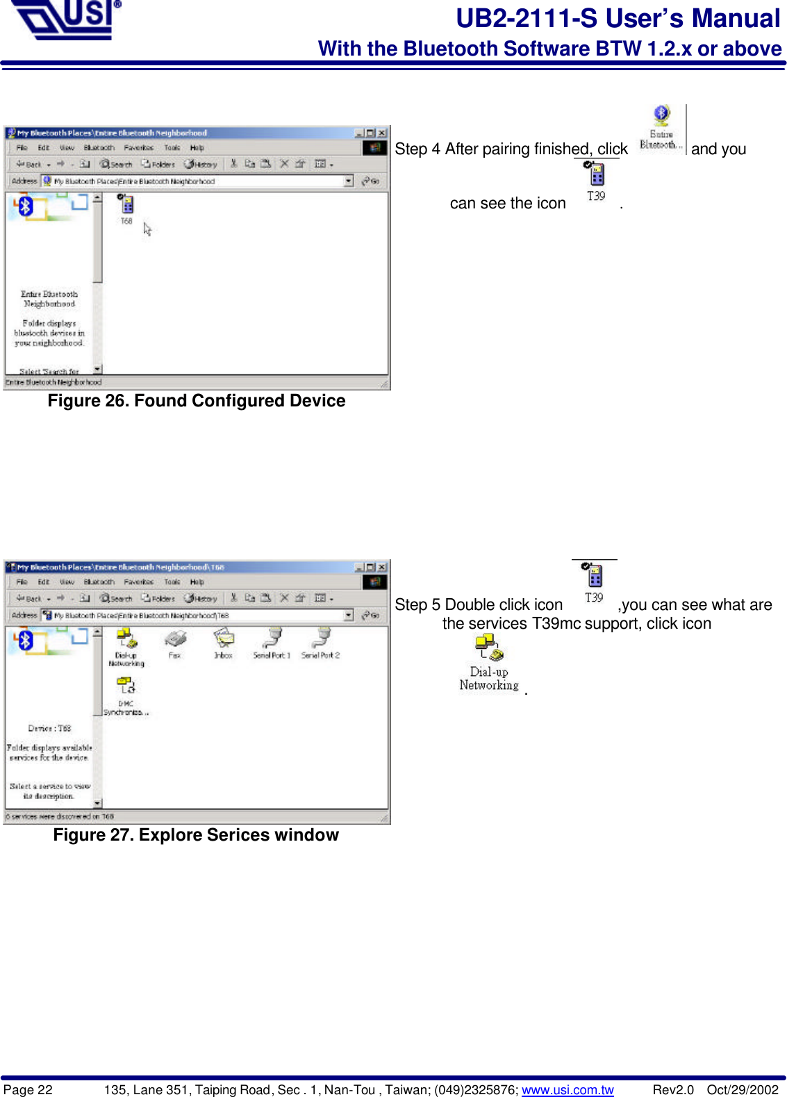 Page 22        135, Lane 351, Taiping Road, Sec . 1, Nan-Tou , Taiwan; (049)2325876; www.usi.com.tw      Rev2.0  Oct/29/2002UB2-2111-S User’s ManualWith the Bluetooth Software BTW 1.2.x or aboveFigure 26. Found Configured DeviceStep 4 After pairing finished, click   and you       can see the icon  .Figure 27. Explore Serices windowStep 5 Double click icon  ,you can see what are      the services T39mc support, click icon          .