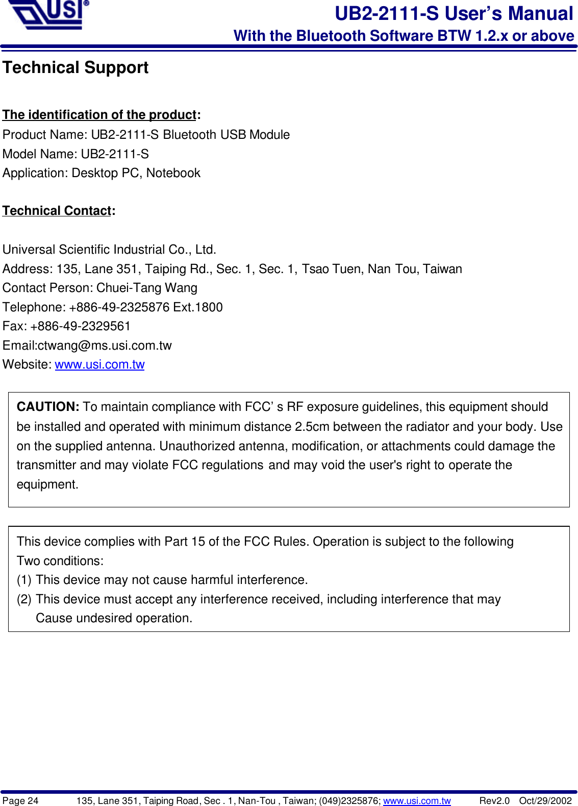 Page 24        135, Lane 351, Taiping Road, Sec . 1, Nan-Tou , Taiwan; (049)2325876; www.usi.com.tw      Rev2.0  Oct/29/2002UB2-2111-S User’s ManualWith the Bluetooth Software BTW 1.2.x or aboveTechnical SupportThe identification of the product:Product Name: UB2-2111-S Bluetooth USB ModuleModel Name: UB2-2111-SApplication: Desktop PC, NotebookTechnical Contact:Universal Scientific Industrial Co., Ltd.Address: 135, Lane 351, Taiping Rd., Sec. 1, Sec. 1, Tsao Tuen, Nan Tou, TaiwanContact Person: Chuei-Tang WangTelephone: +886-49-2325876 Ext.1800Fax: +886-49-2329561Email:ctwang@ms.usi.com.twWebsite: www.usi.com.twCAUTION: To maintain compliance with FCC’s RF exposure guidelines, this equipment shouldbe installed and operated with minimum distance 2.5cm between the radiator and your body. Useon the supplied antenna. Unauthorized antenna, modification, or attachments could damage thetransmitter and may violate FCC regulations and may void the user&apos;s right to operate theequipment.This device complies with Part 15 of the FCC Rules. Operation is subject to the followingTwo conditions:(1) This device may not cause harmful interference.(2) This device must accept any interference received, including interference that mayCause undesired operation.