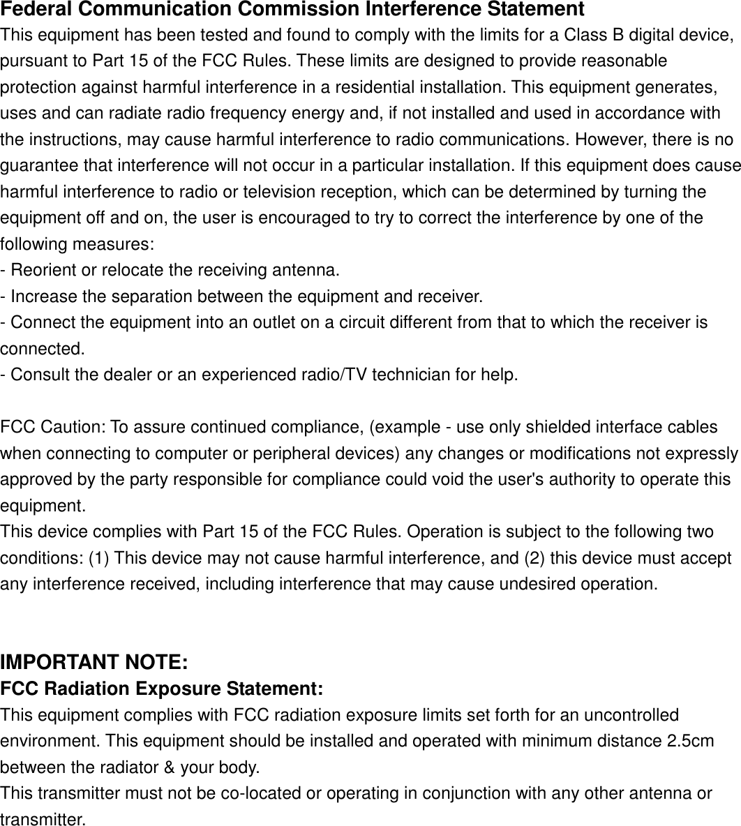 Federal Communication Commission Interference StatementThis equipment has been tested and found to comply with the limits for a Class B digital device,pursuant to Part 15 of the FCC Rules. These limits are designed to provide reasonableprotection against harmful interference in a residential installation. This equipment generates,uses and can radiate radio frequency energy and, if not installed and used in accordance withthe instructions, may cause harmful interference to radio communications. However, there is noguarantee that interference will not occur in a particular installation. If this equipment does causeharmful interference to radio or television reception, which can be determined by turning theequipment off and on, the user is encouraged to try to correct the interference by one of thefollowing measures:- Reorient or relocate the receiving antenna.- Increase the separation between the equipment and receiver.- Connect the equipment into an outlet on a circuit different from that to which the receiver isconnected.- Consult the dealer or an experienced radio/TV technician for help.FCC Caution: To assure continued compliance, (example - use only shielded interface cableswhen connecting to computer or peripheral devices) any changes or modifications not expresslyapproved by the party responsible for compliance could void the user&apos;s authority to operate thisequipment.This device complies with Part 15 of the FCC Rules. Operation is subject to the following twoconditions: (1) This device may not cause harmful interference, and (2) this device must acceptany interference received, including interference that may cause undesired operation.IMPORTANT NOTE:FCC Radiation Exposure Statement:This equipment complies with FCC radiation exposure limits set forth for an uncontrolledenvironment. This equipment should be installed and operated with minimum distance 2.5cmbetween the radiator &amp; your body.This transmitter must not be co-located or operating in conjunction with any other antenna ortransmitter.