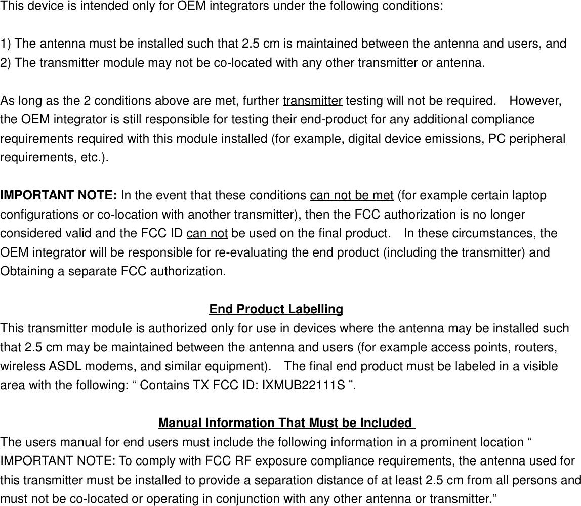 This device is intended only for OEM integrators under the following conditions:1) The antenna must be installed such that 2.5 cm is maintained between the antenna and users, and2) The transmitter module may not be co-located with any other transmitter or antenna.As long as the 2 conditions above are met, further transmitter testing will not be required.    However,the OEM integrator is still responsible for testing their end-product for any additional compliancerequirements required with this module installed (for example, digital device emissions, PC peripheralrequirements, etc.).IMPORTANT NOTE: In the event that these conditions can not be met (for example certain laptopconfigurations or co-location with another transmitter), then the FCC authorization is no longerconsidered valid and the FCC ID can not be used on the final product.    In these circumstances, theOEM integrator will be responsible for re-evaluating the end product (including the transmitter) andObtaining a separate FCC authorization.                                 End Product LabellingThis transmitter module is authorized only for use in devices where the antenna may be installed suchthat 2.5 cm may be maintained between the antenna and users (for example access points, routers,wireless ASDL modems, and similar equipment).    The final end product must be labeled in a visiblearea with the following: “ Contains TX FCC ID: IXMUB22111S ”.                         Manual Information That Must be IncludedThe users manual for end users must include the following information in a prominent location “IMPORTANT NOTE: To comply with FCC RF exposure compliance requirements, the antenna used forthis transmitter must be installed to provide a separation distance of at least 2.5 cm from all persons andmust not be co-located or operating in conjunction with any other antenna or transmitter.”