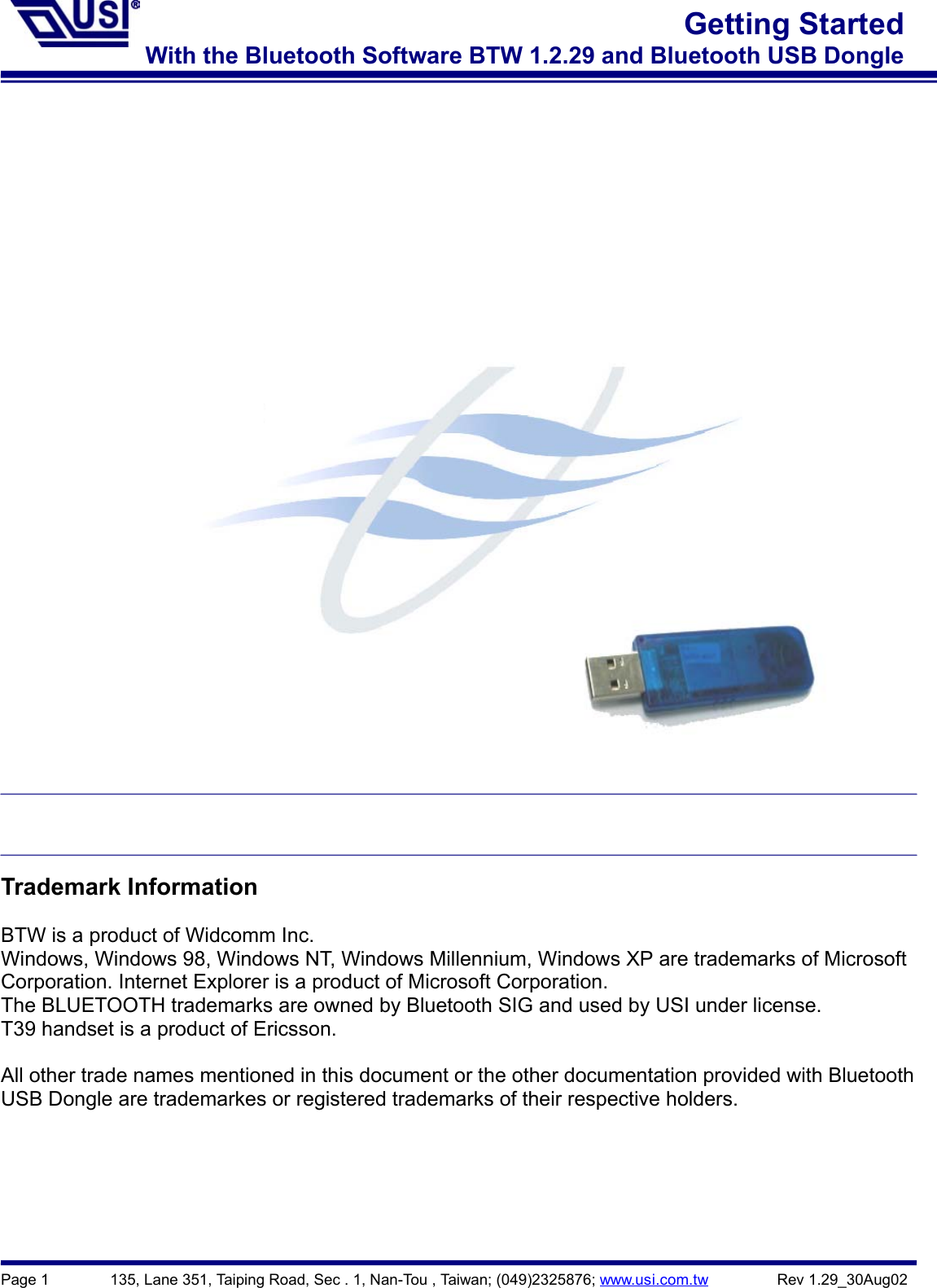 Page 1        135, Lane 351, Taiping Road, Sec . 1, Nan-Tou , Taiwan; (049)2325876; www.usi.com.tw         Rev 1.29_30Aug02Getting StartedWith the Bluetooth Software BTW 1.2.29 and Bluetooth USB DongleTrademark InformationBTW is a product of Widcomm Inc.Windows, Windows 98, Windows NT, Windows Millennium, Windows XP are trademarks of MicrosoftCorporation. Internet Explorer is a product of Microsoft Corporation.The BLUETOOTH trademarks are owned by Bluetooth SIG and used by USI under license.T39 handset is a product of Ericsson.All other trade names mentioned in this document or the other documentation provided with BluetoothUSB Dongle are trademarkes or registered trademarks of their respective holders.