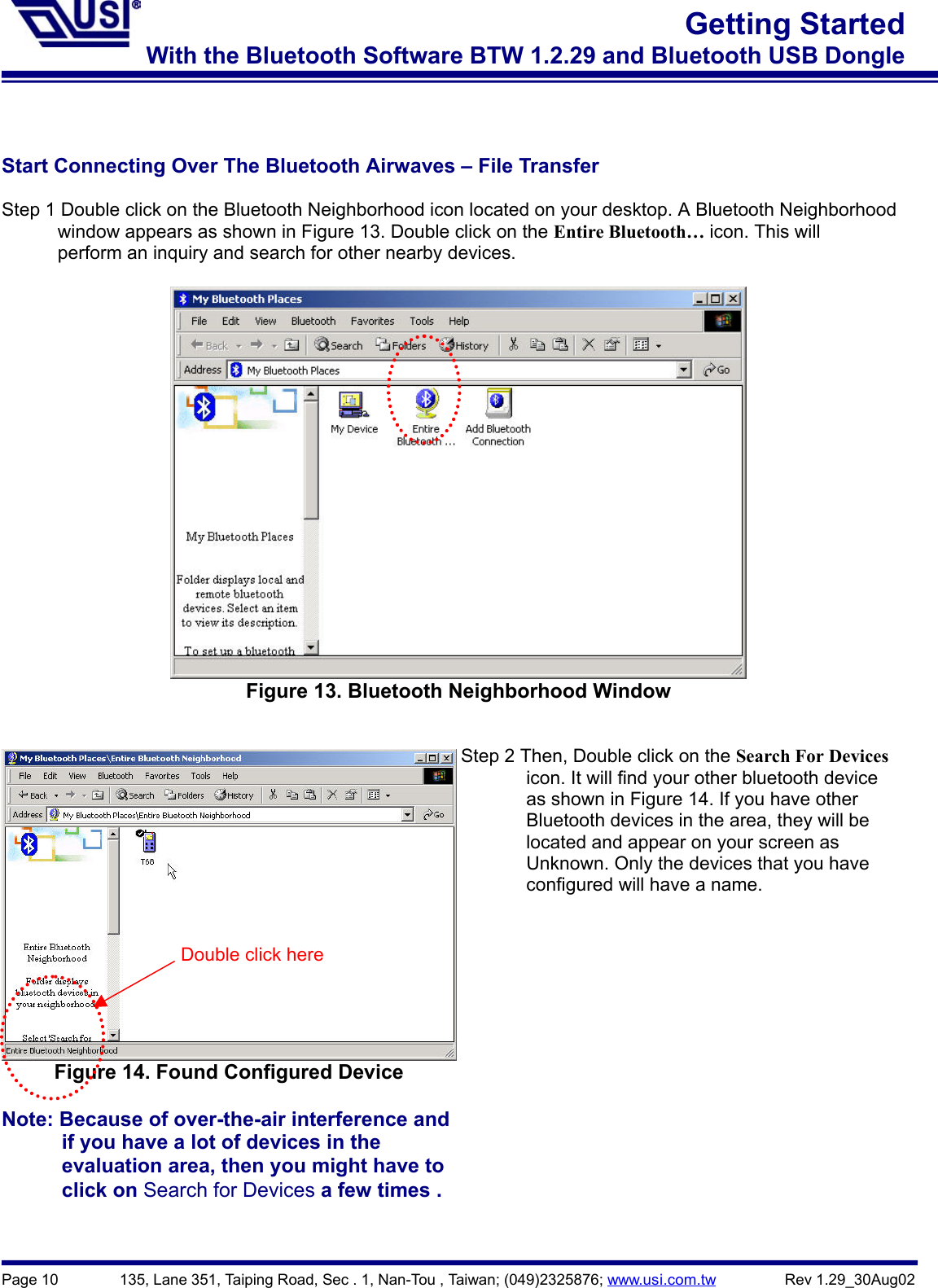 Page 10        135, Lane 351, Taiping Road, Sec . 1, Nan-Tou , Taiwan; (049)2325876; www.usi.com.tw         Rev 1.29_30Aug02Getting StartedWith the Bluetooth Software BTW 1.2.29 and Bluetooth USB DongleStart Connecting Over The Bluetooth Airwaves – File TransferStep 1 Double click on the Bluetooth Neighborhood icon located on your desktop. A Bluetooth Neighborhood            window appears as shown in Figure 13. Double click on the Entire Bluetooth… icon. This will            perform an inquiry and search for other nearby devices.Figure 13. Bluetooth Neighborhood WindowFigure 14. Found Configured DeviceNote: Because of over-the-air interference and            if you have a lot of devices in the            evaluation area, then you might have to      click on Search for Devices a few times .Step 2 Then, Double click on the Search For Devices              icon. It will find your other bluetooth device              as shown in Figure 14. If you have other       Bluetooth devices in the area, they will be       located and appear on your screen as              Unknown. Only the devices that you have       configured will have a name.Double click here