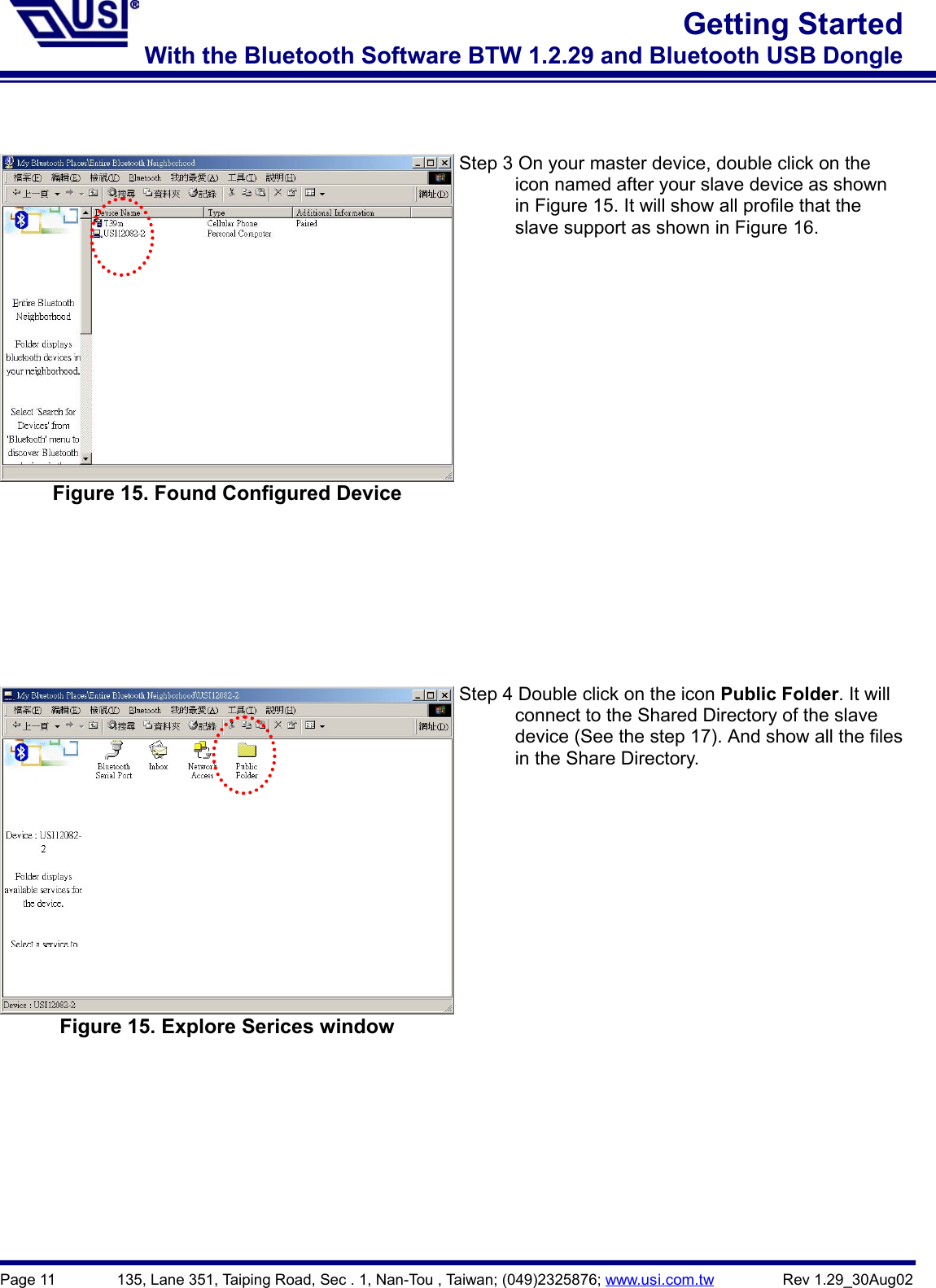 Page 11        135, Lane 351, Taiping Road, Sec . 1, Nan-Tou , Taiwan; (049)2325876; www.usi.com.tw         Rev 1.29_30Aug02Getting StartedWith the Bluetooth Software BTW 1.2.29 and Bluetooth USB DongleFigure 15. Found Configured DeviceStep 3 On your master device, double click on the            icon named after your slave device as shown            in Figure 15. It will show all profile that the            slave support as shown in Figure 16. Figure 15. Explore Serices windowStep 4 Double click on the icon Public Folder. It will            connect to the Shared Directory of the slave            device (See the step 17). And show all the files      in the Share Directory.