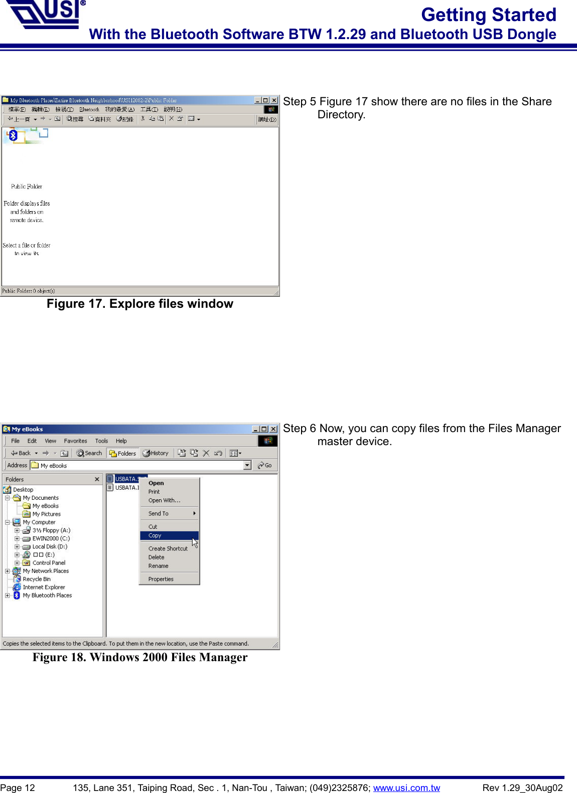 Page 12        135, Lane 351, Taiping Road, Sec . 1, Nan-Tou , Taiwan; (049)2325876; www.usi.com.tw         Rev 1.29_30Aug02Getting StartedWith the Bluetooth Software BTW 1.2.29 and Bluetooth USB DongleFigure 17. Explore files windowStep 5 Figure 17 show there are no files in the Share      Directory.Figure 18. Windows 2000 Files ManagerStep 6 Now, you can copy files from the Files Manager      master device.