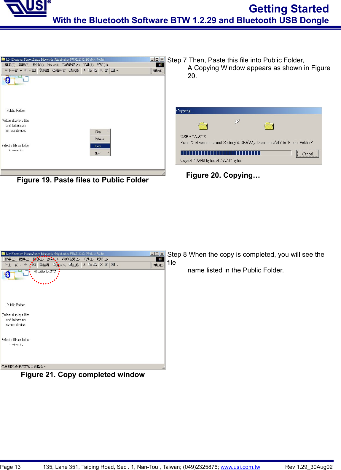 Page 13        135, Lane 351, Taiping Road, Sec . 1, Nan-Tou , Taiwan; (049)2325876; www.usi.com.tw         Rev 1.29_30Aug02Getting StartedWith the Bluetooth Software BTW 1.2.29 and Bluetooth USB DongleFigure 19. Paste files to Public FolderStep 7 Then, Paste this file into Public Folder,            A Copying Window appears as shown in Figure      20.Figure 21. Copy completed windowStep 8 When the copy is completed, you will see thefile            name listed in the Public Folder.Figure 20. Copying…