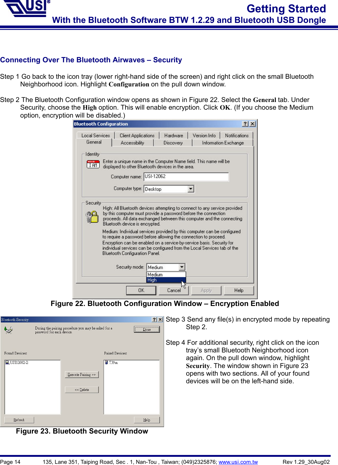 Page 14        135, Lane 351, Taiping Road, Sec . 1, Nan-Tou , Taiwan; (049)2325876; www.usi.com.tw         Rev 1.29_30Aug02Getting StartedWith the Bluetooth Software BTW 1.2.29 and Bluetooth USB DongleConnecting Over The Bluetooth Airwaves – SecurityStep 1 Go back to the icon tray (lower right-hand side of the screen) and right click on the small Bluetooth      Neighborhood icon. Highlight Configuration on the pull down window.Step 2 The Bluetooth Configuration window opens as shown in Figure 22. Select the General tab. Under      Security, choose the High option. This will enable encryption. Click OK. (If you choose the Medium      option, encryption will be disabled.)Figure 22. Bluetooth Configuration Window – Encryption EnabledFigure 23. Bluetooth Security WindowStep 3 Send any file(s) in encrypted mode by repeating      Step 2.Step 4 For additional security, right click on the icon      tray’s small Bluetooth Neighborhood icon            again. On the pull down window, highlight      Security. The window shown in Figure 23            opens with two sections. All of your found            devices will be on the left-hand side.