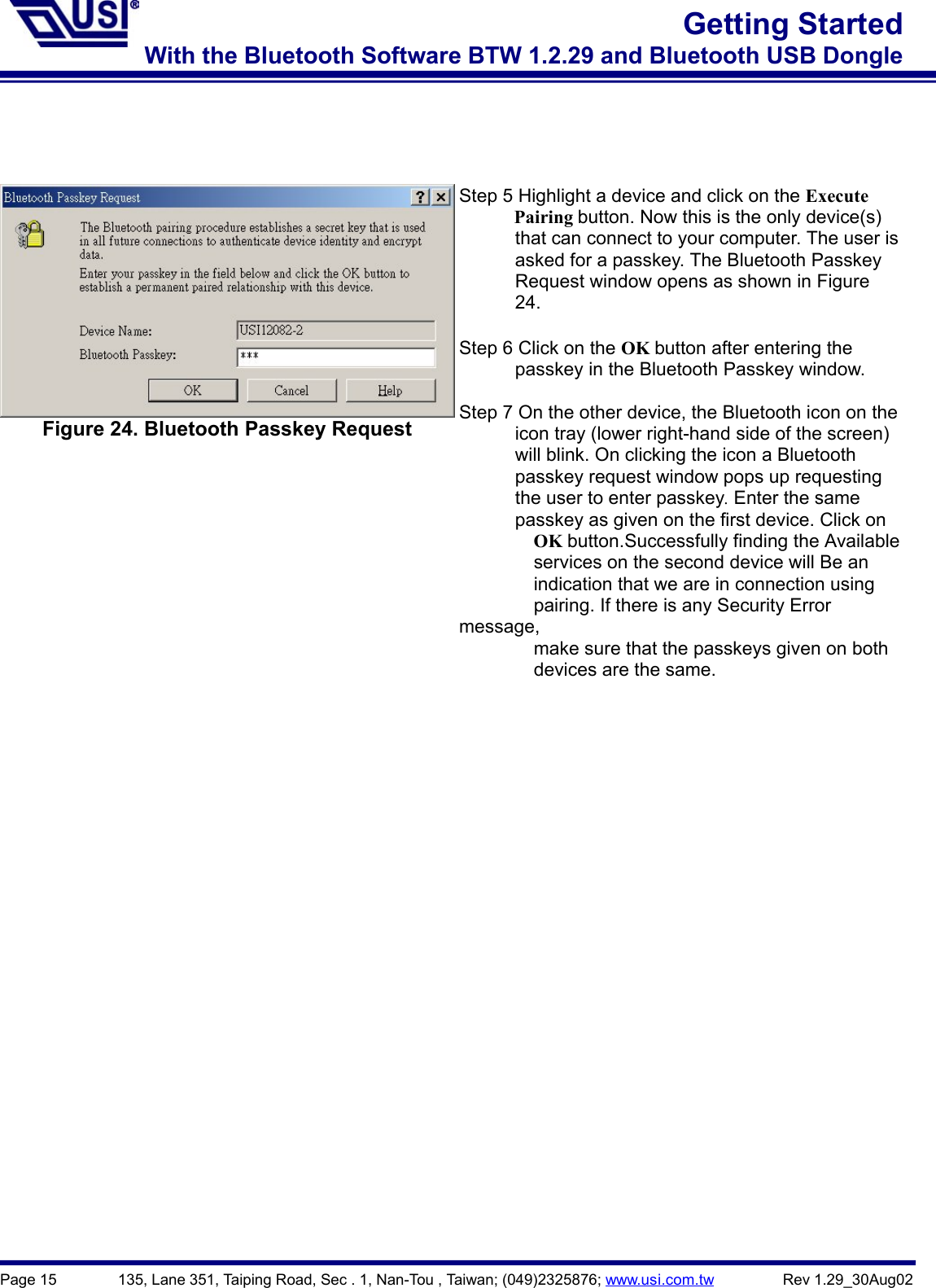 Page 15        135, Lane 351, Taiping Road, Sec . 1, Nan-Tou , Taiwan; (049)2325876; www.usi.com.tw         Rev 1.29_30Aug02Getting StartedWith the Bluetooth Software BTW 1.2.29 and Bluetooth USB DongleFigure 24. Bluetooth Passkey RequestStep 5 Highlight a device and click on the Execute      Pairing button. Now this is the only device(s)            that can connect to your computer. The user is            asked for a passkey. The Bluetooth Passkey            Request window opens as shown in Figure      24.Step 6 Click on the OK button after entering the            passkey in the Bluetooth Passkey window.Step 7 On the other device, the Bluetooth icon on the            icon tray (lower right-hand side of the screen)            will blink. On clicking the icon a Bluetooth            passkey request window pops up requesting      the user to enter passkey. Enter the same            passkey as given on the first device. Click on        OK button.Successfully finding the Available                services on the second device will Be an                indication that we are in connection using                pairing. If there is any Security Errormessage,                make sure that the passkeys given on both        devices are the same.