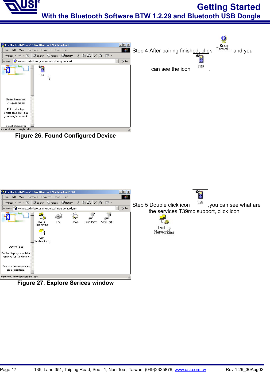 Page 17        135, Lane 351, Taiping Road, Sec . 1, Nan-Tou , Taiwan; (049)2325876; www.usi.com.tw         Rev 1.29_30Aug02Getting StartedWith the Bluetooth Software BTW 1.2.29 and Bluetooth USB DongleFigure 26. Found Configured DeviceStep 4 After pairing finished, click   and you       can see the icon  .Figure 27. Explore Serices windowStep 5 Double click icon  ,you can see what are            the services T39mc support, click icon          .