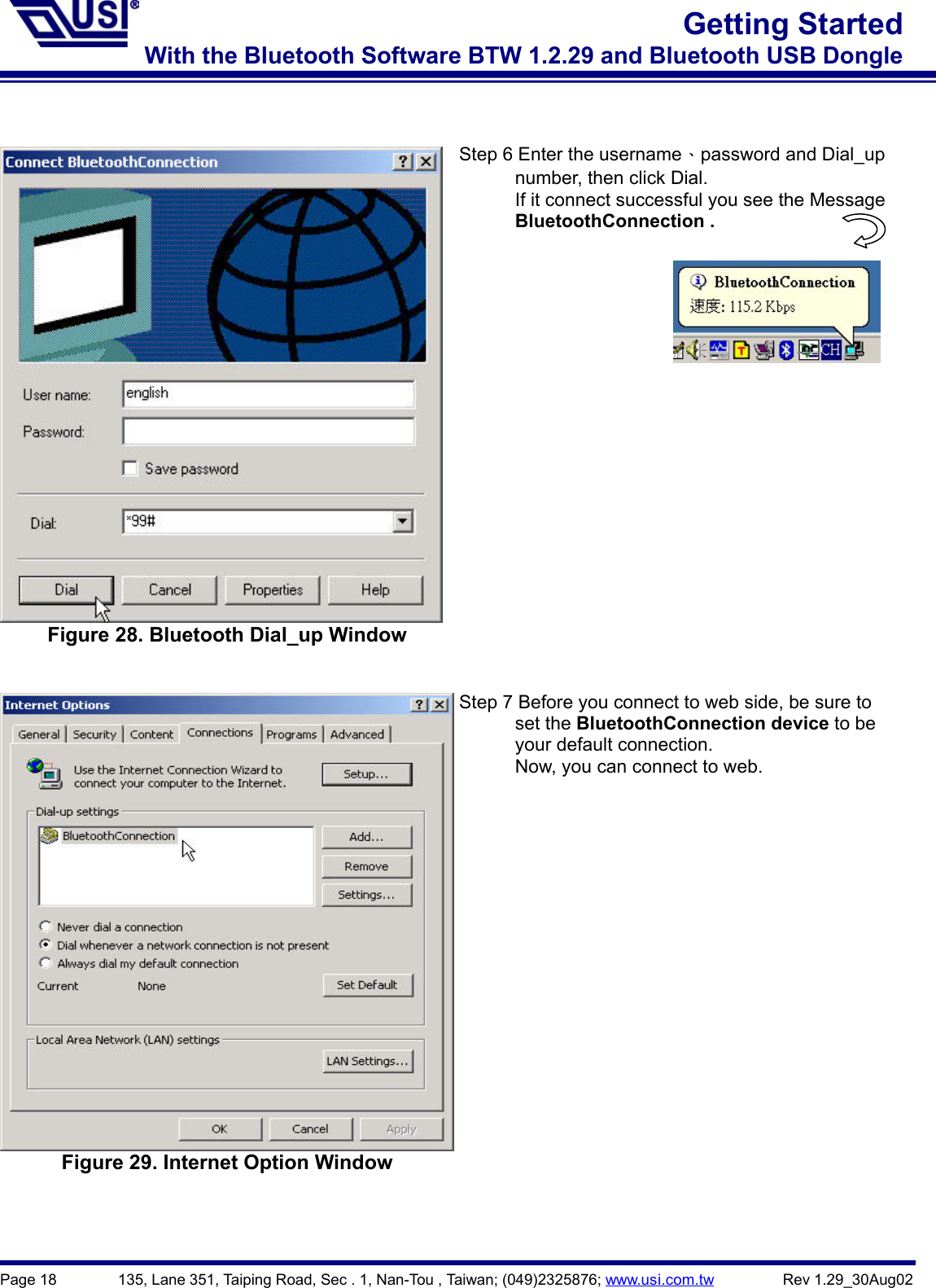 Page 18        135, Lane 351, Taiping Road, Sec . 1, Nan-Tou , Taiwan; (049)2325876; www.usi.com.tw         Rev 1.29_30Aug02Getting StartedWith the Bluetooth Software BTW 1.2.29 and Bluetooth USB DongleFigure 28. Bluetooth Dial_up WindowStep 6 Enter the username、password and Dial_up      number, then click Dial.            If it connect successful you see the Message      BluetoothConnection . Figure 29. Internet Option WindowStep 7 Before you connect to web side, be sure to      set the BluetoothConnection device to be      your default connection.            Now, you can connect to web.