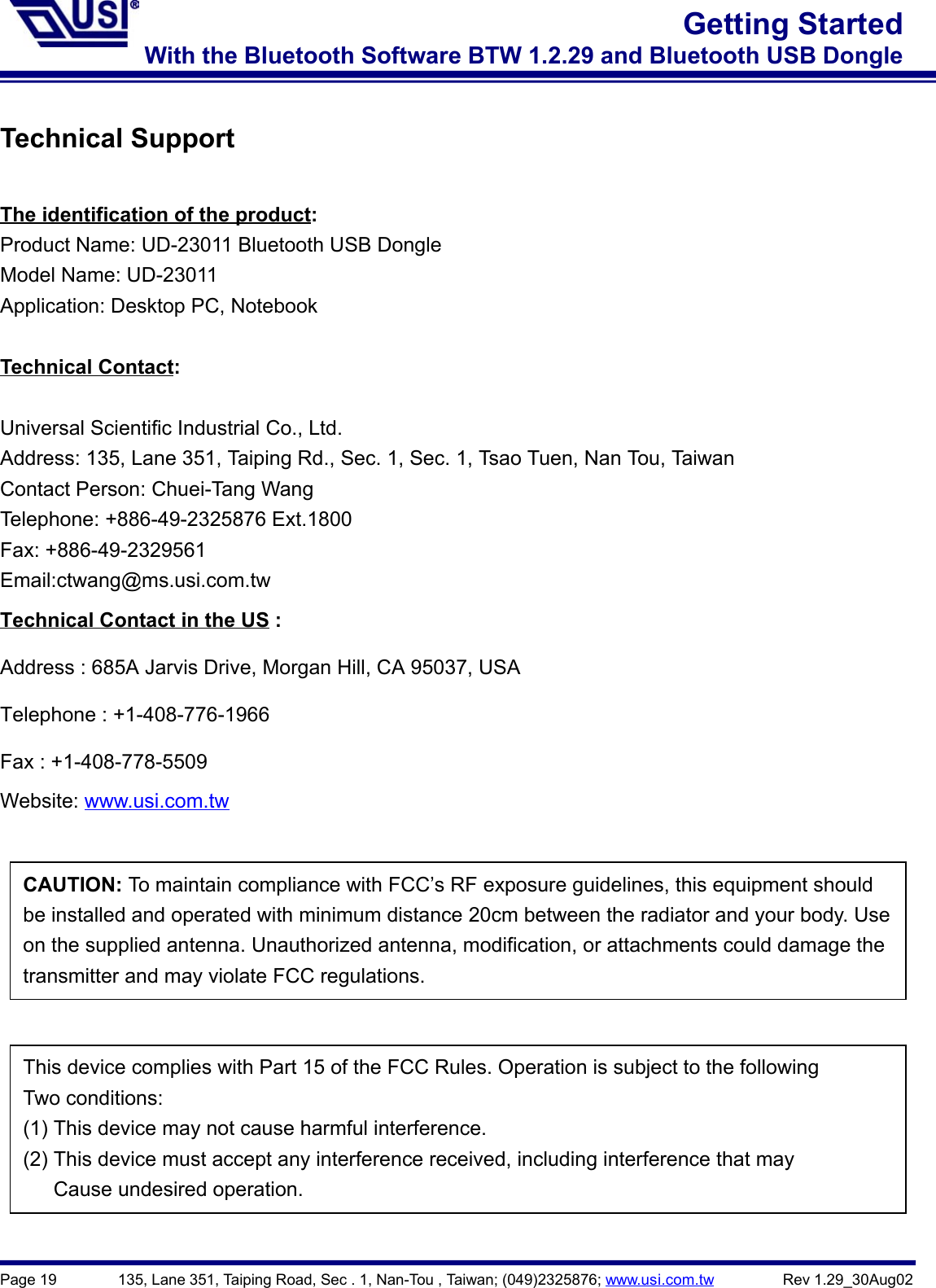 Page 19        135, Lane 351, Taiping Road, Sec . 1, Nan-Tou , Taiwan; (049)2325876; www.usi.com.tw         Rev 1.29_30Aug02Getting StartedWith the Bluetooth Software BTW 1.2.29 and Bluetooth USB DongleTechnical SupportThe identification of the product:Product Name: UD-23011 Bluetooth USB DongleModel Name: UD-23011Application: Desktop PC, NotebookTechnical Contact:Universal Scientific Industrial Co., Ltd.Address: 135, Lane 351, Taiping Rd., Sec. 1, Sec. 1, Tsao Tuen, Nan Tou, TaiwanContact Person: Chuei-Tang WangTelephone: +886-49-2325876 Ext.1800Fax: +886-49-2329561Email:ctwang@ms.usi.com.twTechnical Contact in the US :Address : 685A Jarvis Drive, Morgan Hill, CA 95037, USATelephone : +1-408-776-1966Fax : +1-408-778-5509Website: www.usi.com.twCAUTION: To maintain compliance with FCC’s RF exposure guidelines, this equipment shouldbe installed and operated with minimum distance 20cm between the radiator and your body. Useon the supplied antenna. Unauthorized antenna, modification, or attachments could damage thetransmitter and may violate FCC regulations.This device complies with Part 15 of the FCC Rules. Operation is subject to the followingTwo conditions:(1) This device may not cause harmful interference.(2) This device must accept any interference received, including interference that mayCause undesired operation.