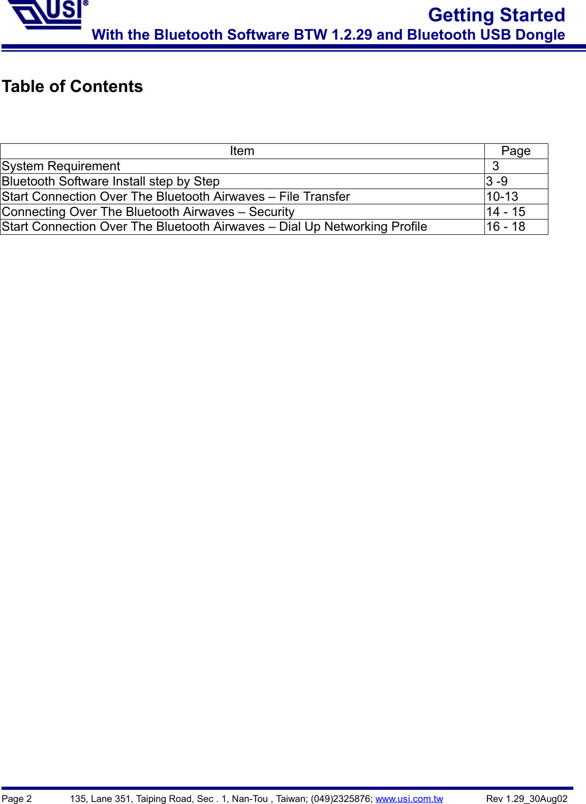 Page 2        135, Lane 351, Taiping Road, Sec . 1, Nan-Tou , Taiwan; (049)2325876; www.usi.com.tw         Rev 1.29_30Aug02Getting StartedWith the Bluetooth Software BTW 1.2.29 and Bluetooth USB DongleTable of ContentsItem PageSystem Requirement   3Bluetooth Software Install step by Step 3 -9Start Connection Over The Bluetooth Airwaves – File Transfer 10-13Connecting Over The Bluetooth Airwaves – Security 14 - 15Start Connection Over The Bluetooth Airwaves – Dial Up Networking Profile 16 - 18