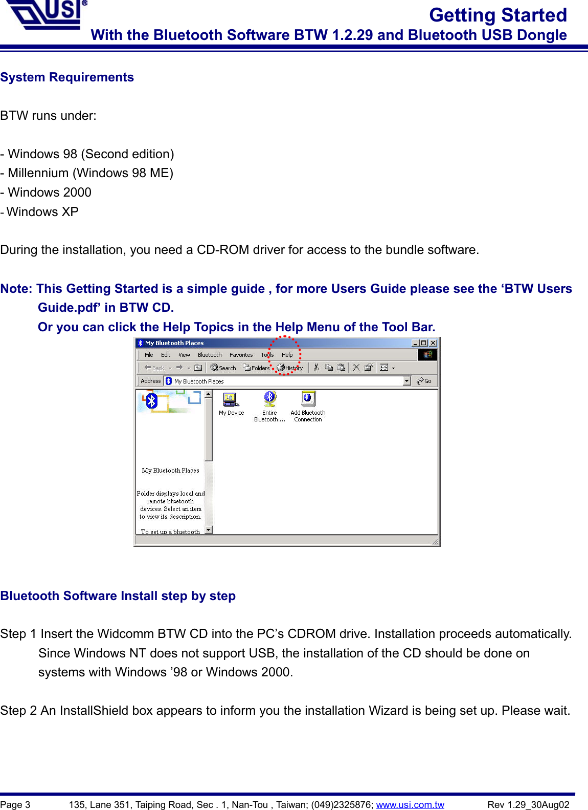 Page 3        135, Lane 351, Taiping Road, Sec . 1, Nan-Tou , Taiwan; (049)2325876; www.usi.com.tw         Rev 1.29_30Aug02Getting StartedWith the Bluetooth Software BTW 1.2.29 and Bluetooth USB DongleSystem RequirementsBTW runs under:- Windows 98 (Second edition)- Millennium (Windows 98 ME)- Windows 2000- Windows XPDuring the installation, you need a CD-ROM driver for access to the bundle software.Note: This Getting Started is a simple guide , for more Users Guide please see the ‘BTW Users      Guide.pdf’ in BTW CD.            Or you can click the Help Topics in the Help Menu of the Tool Bar.Bluetooth Software Install step by stepStep 1 Insert the Widcomm BTW CD into the PC’s CDROM drive. Installation proceeds automatically.            Since Windows NT does not support USB, the installation of the CD should be done on      systems with Windows ’98 or Windows 2000.Step 2 An InstallShield box appears to inform you the installation Wizard is being set up. Please wait.