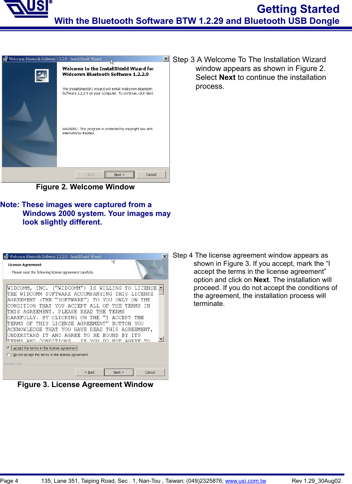 Page 4        135, Lane 351, Taiping Road, Sec . 1, Nan-Tou , Taiwan; (049)2325876; www.usi.com.tw         Rev 1.29_30Aug02Getting StartedWith the Bluetooth Software BTW 1.2.29 and Bluetooth USB DongleFigure 2. Welcome WindowNote: These images were captured from a                Windows 2000 system. Your images may      look slightly different.Step 3 A Welcome To The Installation Wizard      window appears as shown in Figure 2.      Select Next to continue the installation      process.Figure 3. License Agreement WindowStep 4 The license agreement window appears as            shown in Figure 3. If you accept, mark the “I            accept the terms in the license agreement”      option and click on Next. The installation will            proceed. If you do not accept the conditions of            the agreement, the installation process will      terminate.