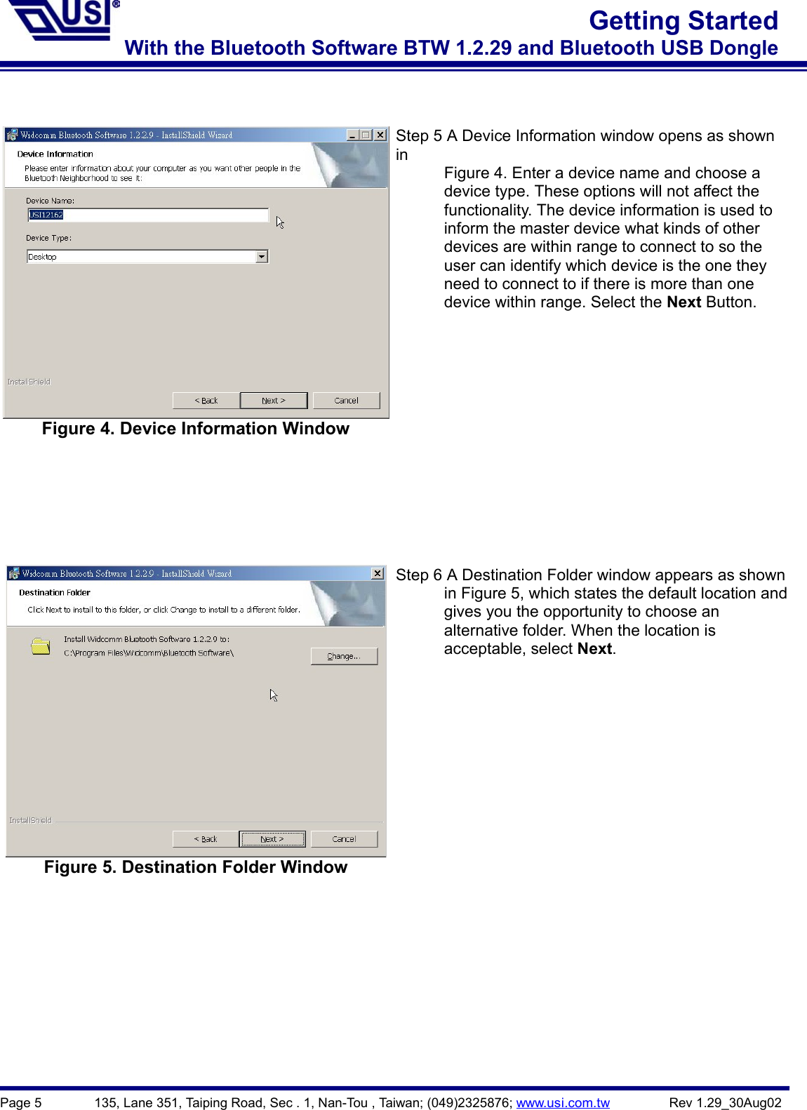 Page 5        135, Lane 351, Taiping Road, Sec . 1, Nan-Tou , Taiwan; (049)2325876; www.usi.com.tw         Rev 1.29_30Aug02Getting StartedWith the Bluetooth Software BTW 1.2.29 and Bluetooth USB DongleFigure 4. Device Information WindowStep 5 A Device Information window opens as shownin            Figure 4. Enter a device name and choose a            device type. These options will not affect the            functionality. The device information is used to            inform the master device what kinds of other            devices are within range to connect to so the            user can identify which device is the one they            need to connect to if there is more than one      device within range. Select the Next Button.Figure 5. Destination Folder WindowStep 6 A Destination Folder window appears as shown            in Figure 5, which states the default location and            gives you the opportunity to choose an      alternative folder. When the location is      acceptable, select Next.