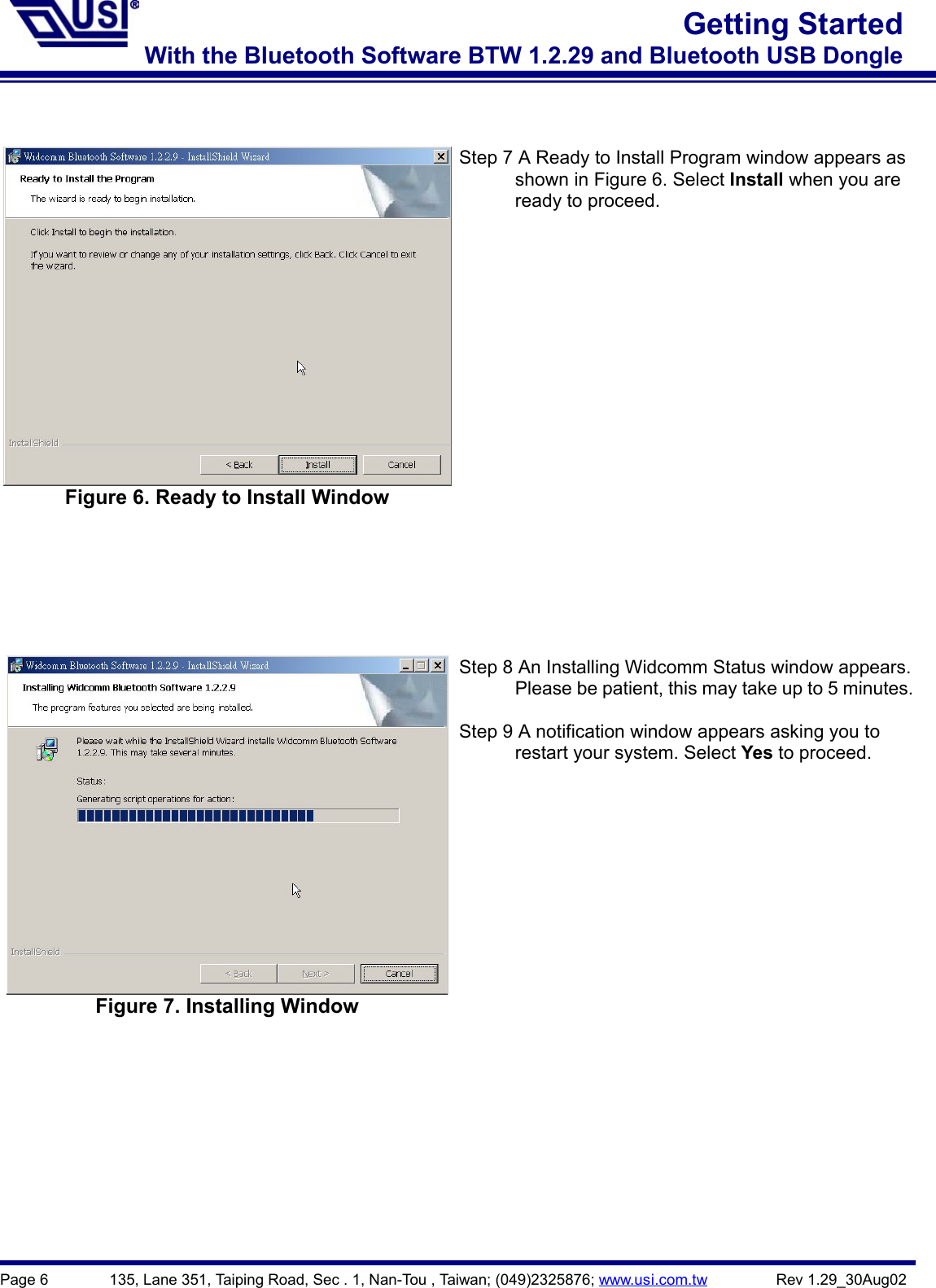 Page 6        135, Lane 351, Taiping Road, Sec . 1, Nan-Tou , Taiwan; (049)2325876; www.usi.com.tw         Rev 1.29_30Aug02Getting StartedWith the Bluetooth Software BTW 1.2.29 and Bluetooth USB DongleFigure 6. Ready to Install WindowStep 7 A Ready to Install Program window appears as      shown in Figure 6. Select Install when you are      ready to proceed.Figure 7. Installing WindowStep 8 An Installing Widcomm Status window appears.            Please be patient, this may take up to 5 minutes.Step 9 A notification window appears asking you to      restart your system. Select Yes to proceed.