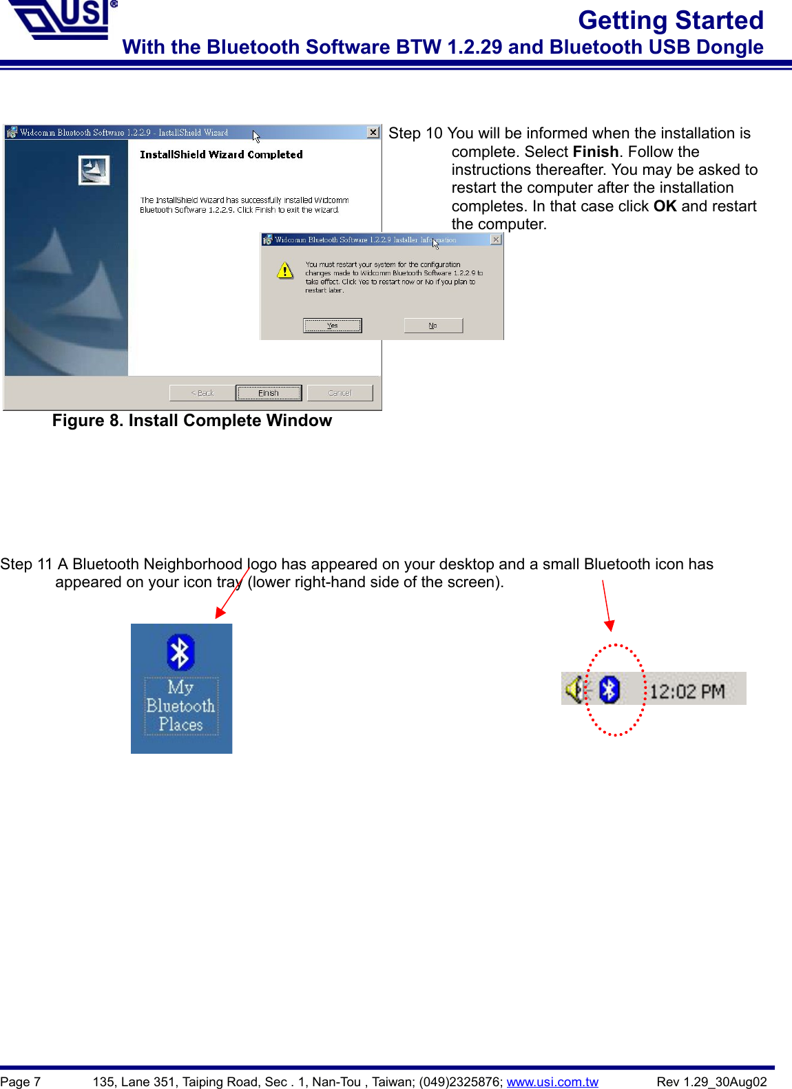 Page 7        135, Lane 351, Taiping Road, Sec . 1, Nan-Tou , Taiwan; (049)2325876; www.usi.com.tw         Rev 1.29_30Aug02Getting StartedWith the Bluetooth Software BTW 1.2.29 and Bluetooth USB DongleFigure 8. Install Complete WindowStep 10 You will be informed when the installation is        complete. Select Finish. Follow the                instructions thereafter. You may be asked to        restart the computer after the installation        completes. In that case click OK and restart        the computer.Step 11 A Bluetooth Neighborhood logo has appeared on your desktop and a small Bluetooth icon has              appeared on your icon tray (lower right-hand side of the screen).