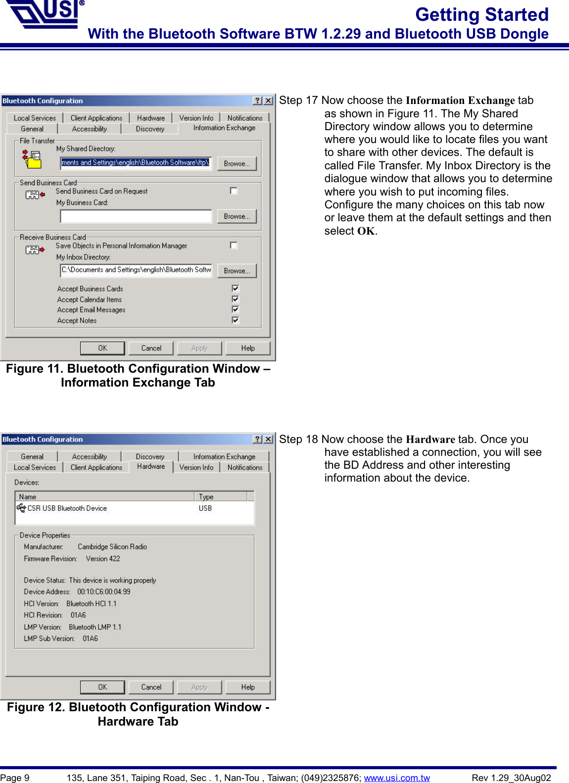 Page 9        135, Lane 351, Taiping Road, Sec . 1, Nan-Tou , Taiwan; (049)2325876; www.usi.com.tw         Rev 1.29_30Aug02Getting StartedWith the Bluetooth Software BTW 1.2.29 and Bluetooth USB DongleFigure 11. Bluetooth Configuration Window –Information Exchange TabStep 17 Now choose the Information Exchange tab                as shown in Figure 11. The My Shared        Directory window allows you to determine                where you would like to locate files you want                to share with other devices. The default is                called File Transfer. My Inbox Directory is the                dialogue window that allows you to determine                where you wish to put incoming files.                Configure the many choices on this tab now                or leave them at the default settings and then        select OK.Figure 12. Bluetooth Configuration Window -Hardware TabStep 18 Now choose the Hardware tab. Once you        have established a connection, you will see        the BD Address and other interesting        information about the device.