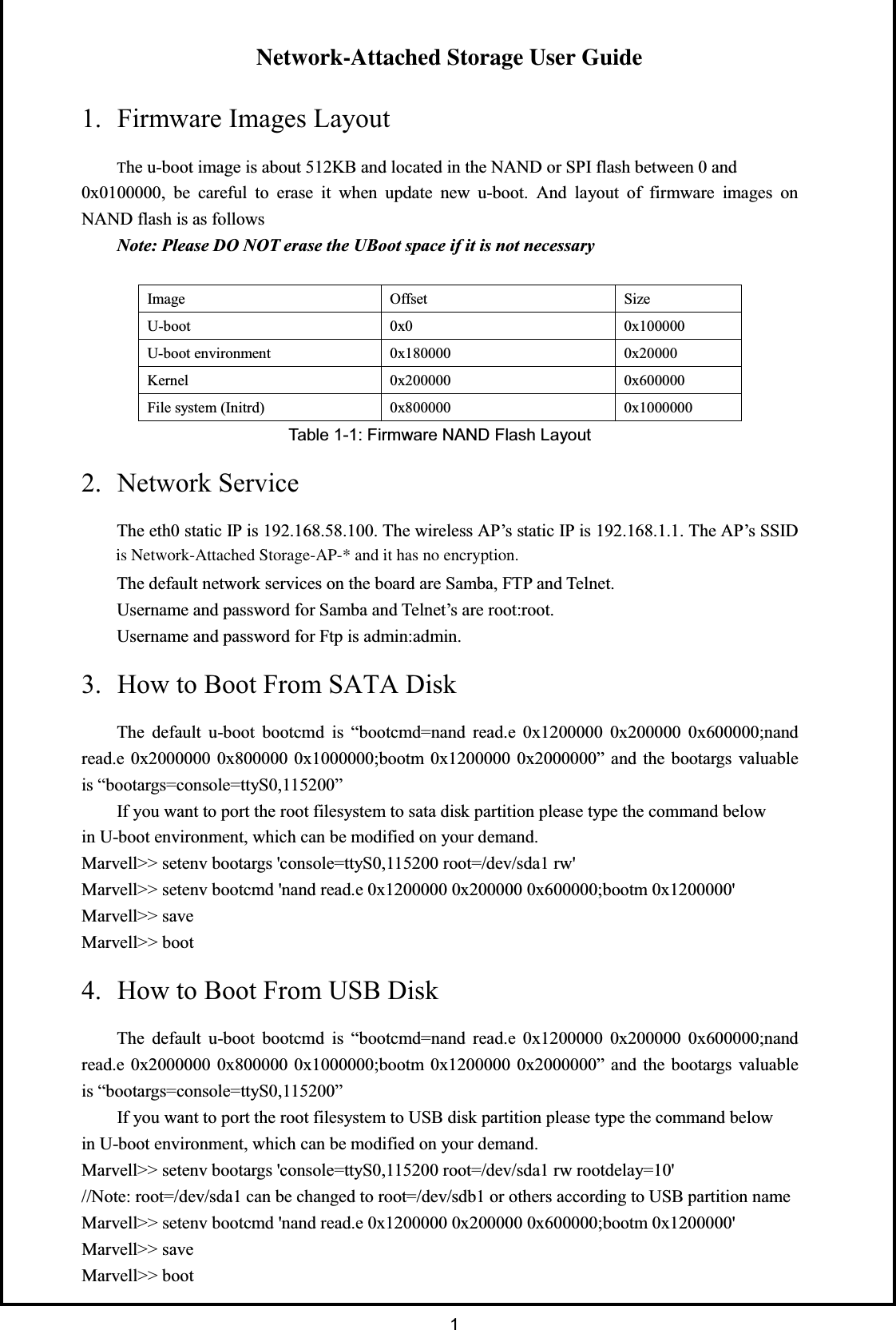     1Topkick1281P2 User GuideVersion 1.1 1. Firmware Images LayoutThe u-boot image is about 512KB and located in the NAND or SPI flash between 0 and0x0100000, be careful to erase it when update new u-boot. And layout of firmware images onNAND flash is as followsNote: Please DO NOT erase the UBoot space if it is not necessaryeziStesffOegamI000001x00x0toob-U00002x0000081x0tnemnorivnetoob-U000006x0000002x0lenreK0000001x0000008x0)drtinI(metsyseliFTable 1-1: Firmware NAND Flash Layout2. Network ServiceThe eth0 static IP is 192.168.58.100. The wireless AP’s static IP is 192.168.1.1. The AP’s SSIDis Topkick1281P2-AP-* and it has no encryption.The default network services on the board are Samba, FTP and Telnet.Username and password for Samba and Telnet’s are root:root.Username and password for Ftp is admin:admin.3. How to Boot From SATA DiskThe default u-boot bootcmd is “bootcmd=nand read.e 0x1200000 0x200000 0x600000;nandread.e 0x2000000 0x800000 0x1000000;bootm 0x1200000 0x2000000” and the bootargs valuableis “bootargs=console=ttyS0,115200”If you want to port the root filesystem to sata disk partition please type the command belowin U-boot environment, which can be modified on your demand.Marvell&gt;&gt; setenv bootargs &apos;console=ttyS0,115200 root=/dev/sda1 rw&apos;Marvell&gt;&gt; setenv bootcmd &apos;nand read.e 0x1200000 0x200000 0x600000;bootm 0x1200000&apos;Marvell&gt;&gt; saveMarvell&gt;&gt; boot4. How to Boot From USB DiskThe default u-boot bootcmd is “bootcmd=nand read.e 0x1200000 0x200000 0x600000;nandread.e 0x2000000 0x800000 0x1000000;bootm 0x1200000 0x2000000” and the bootargs valuableis “bootargs=console=ttyS0,115200”If you want to port the root filesystem to USB disk partition please type the command belowin U-boot environment, which can be modified on your demand.Marvell&gt;&gt; setenv bootargs &apos;console=ttyS0,115200 root=/dev/sda1 rw rootdelay=10&apos;//Note: root=/dev/sda1 can be changed to root=/dev/sdb1 or others according to USB partition nameMarvell&gt;&gt; setenv bootcmd &apos;nand read.e 0x1200000 0x200000 0x600000;bootm 0x1200000&apos;Marvell&gt;&gt; saveMarvell&gt;&gt; bootNetwork-Attached Storage User Guideis Network-Attached Storage-AP-* and it has no encryption.