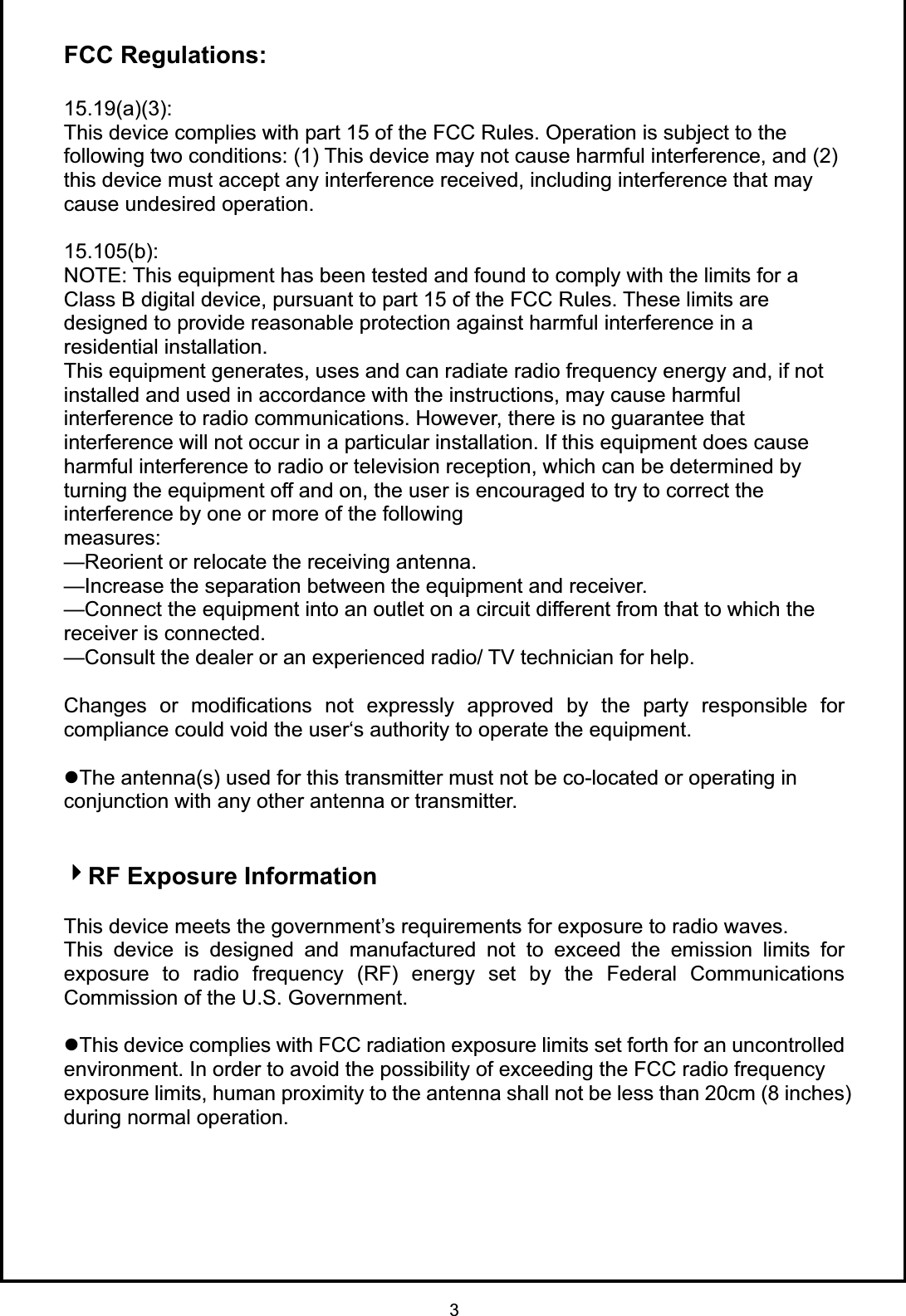 3FCC Regulations: 15.19(a)(3):This device complies with part 15 of the FCC Rules. Operation is subject to the following two conditions: (1) This device may not cause harmful interference, and (2) this device must accept any interference received, including interference that may cause undesired operation. 15.105(b):NOTE: This equipment has been tested and found to comply with the limits for a Class B digital device, pursuant to part 15 of the FCC Rules. These limits are designed to provide reasonable protection against harmful interference in a residential installation. This equipment generates, uses and can radiate radio frequency energy and, if not installed and used in accordance with the instructions, may cause harmful interference to radio communications. However, there is no guarantee that interference will not occur in a particular installation. If this equipment does cause harmful interference to radio or television reception, which can be determined by turning the equipment off and on, the user is encouraged to try to correct the interference by one or more of the following measures:—Reorient or relocate the receiving antenna. —Increase the separation between the equipment and receiver. —Connect the equipment into an outlet on a circuit different from that to which the receiver is connected. —Consult the dealer or an experienced radio/ TV technician for help. Changes or modifications not expressly approved by the party responsible for compliance could void the user‘s authority to operate the equipment. zThe antenna(s) used for this transmitter must not be co-located or operating in conjunction with any other antenna or transmitter. RF Exposure Information This device meets the government’s requirements for exposure to radio waves. This device is designed and manufactured not to exceed the emission limits for exposure to radio frequency (RF) energy set by the Federal Communications Commission of the U.S. Government. zThis device complies with FCC radiation exposure limits set forth for an uncontrolled environment. In order to avoid the possibility of exceeding the FCC radio frequency exposure limits, human proximity to the antenna shall not be less than 20cm (8 inches) during normal operation. 