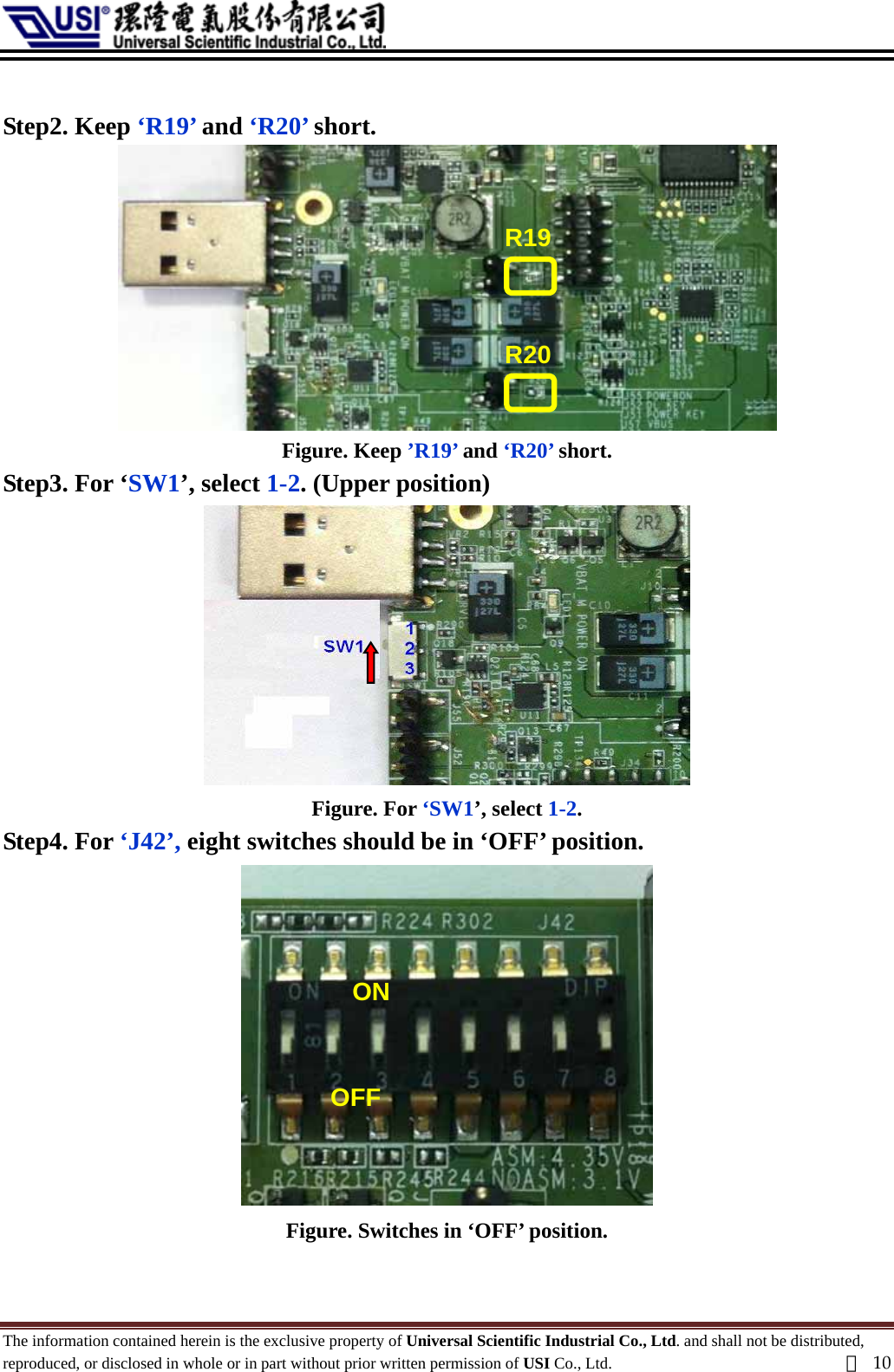   Step2. Keep ‘R19’ and ‘R20’ short.  R20 R19 Figure. Keep ’R19’ and ‘R20’ short. Step3. For ‘SW1’, select 1-2. (Upper position)  Figure. For ‘SW1’, select 1-2. Step4. For ‘J42’, eight switches should be in ‘OFF’ position.  OFF ONFigure. Switches in ‘OFF’ position.  The information contained herein is the exclusive property of Universal Scientific Industrial Co., Ltd. and shall not be distributed, reproduced, or disclosed in whole or in part without prior written permission of USI Co., Ltd.  頁10 