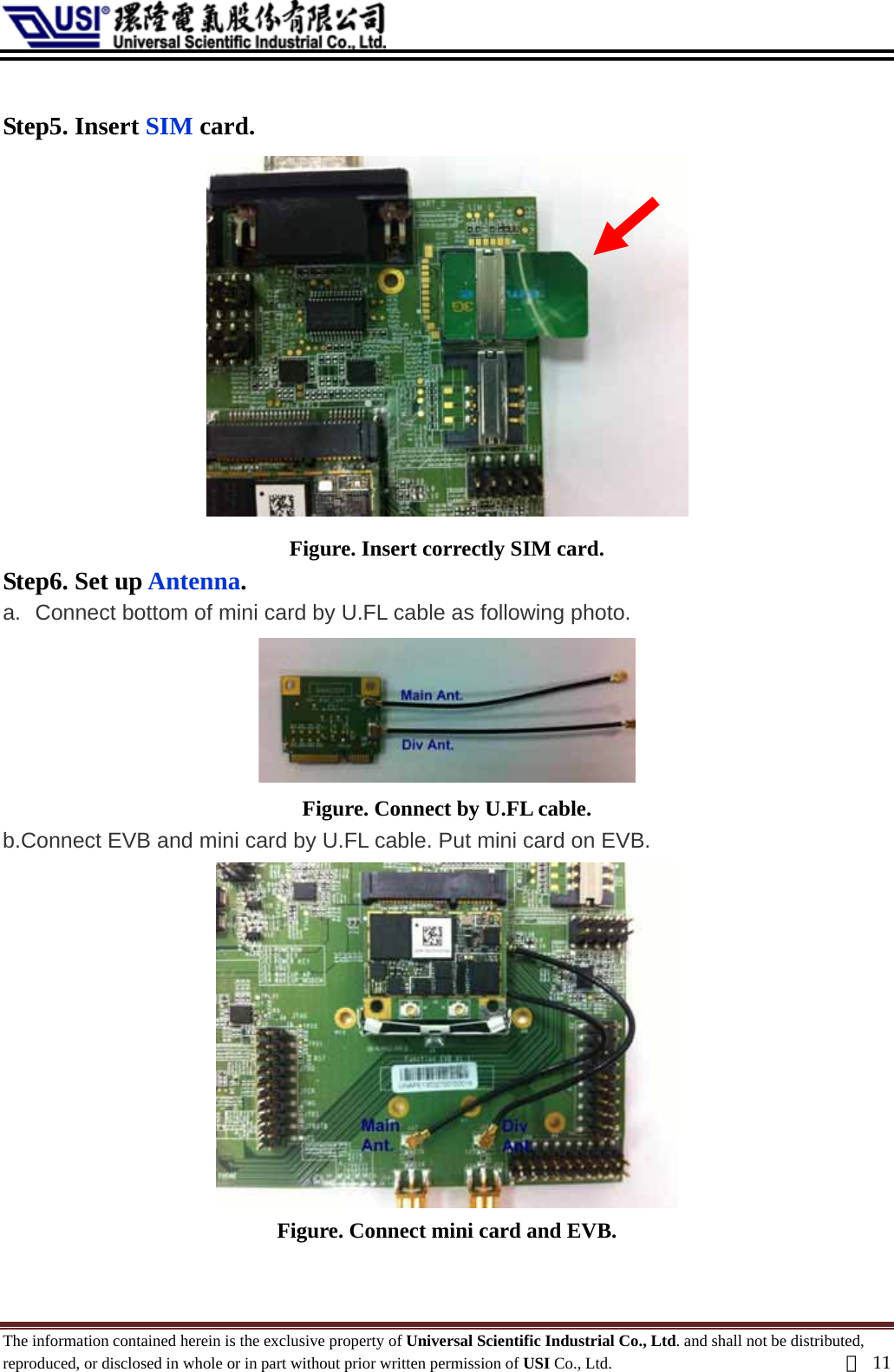   Step5. Insert SIM card.  Figure. Insert correctly SIM card. Step6. Set up Antenna. a.  Connect bottom of mini card by U.FL cable as following photo.    Figure. Connect by U.FL cable. b.Connect EVB and mini card by U.FL cable. Put mini card on EVB.  Figure. Connect mini card and EVB.  The information contained herein is the exclusive property of Universal Scientific Industrial Co., Ltd. and shall not be distributed, reproduced, or disclosed in whole or in part without prior written permission of USI Co., Ltd.  頁11 