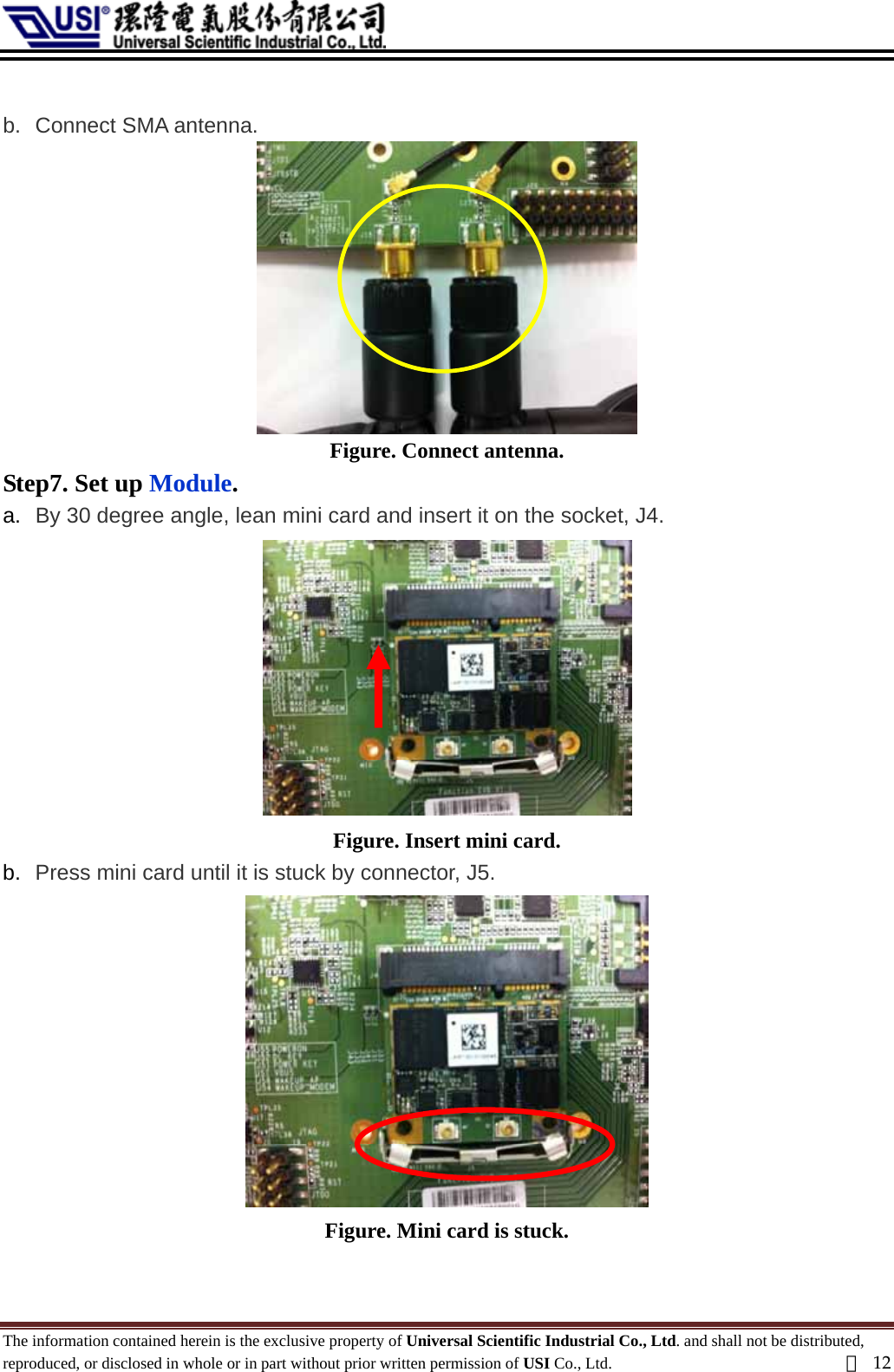   b.  Connect SMA antenna.  Figure. Connect antenna. Step7. Set up Module. an mini card and insert it on the socket, J4. b.  Press mini card until it is stuck a.  By 30 degree angle, le Figure. Insert mini card. by connector, J5.  Figure. Mini card is stuck.  The information contained herein is the exclusive property of Universal Scientific Industrial Co., Ltd. and shall not be distributed, reproduced, or disclosed in whole or in part without prior written permission of USI Co., Ltd.  頁12 