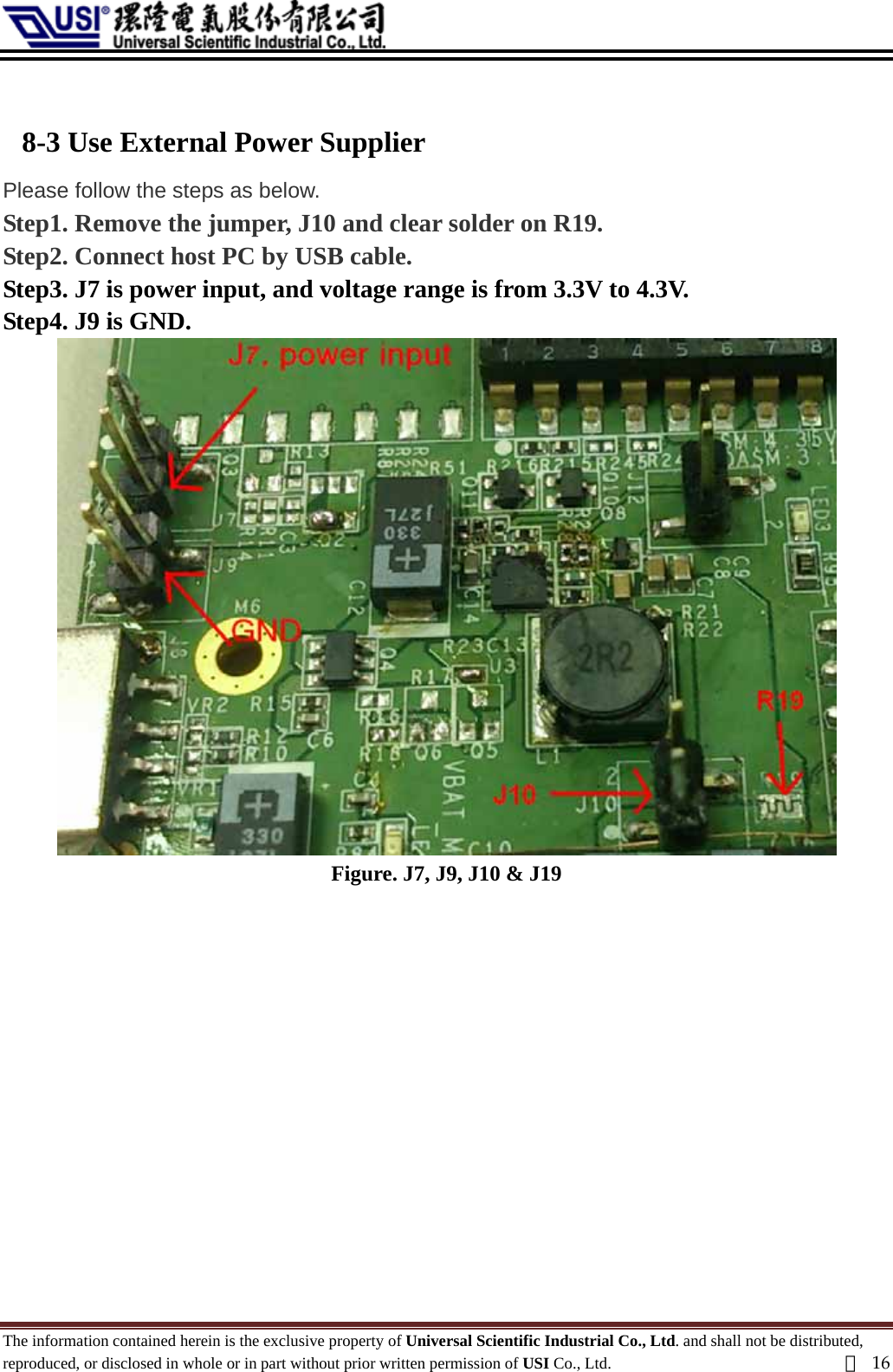   8-3 Use External Power Supplier   Please follow the steps as below. Step1. Remove the jumper, J10 and clear solder on R19. Step2. Connect host PC by USB cable. Step3. J7 is power input, and voltage range is from 3.3V to 4.3V. Step4. J9 is GND.  Figure. J7, J9, J10 &amp; J19             The information contained herein is the exclusive property of Universal Scientific Industrial Co., Ltd. and shall not be distributed, reproduced, or disclosed in whole or in part without prior written permission of USI Co., Ltd.  頁16 