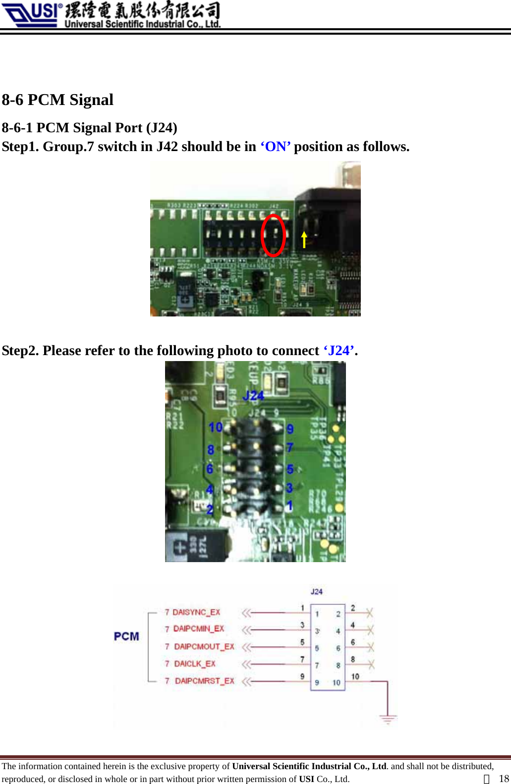    8-6 PCM Signal   8-6-1 PCM Signal Port (J24) Step1. Group.7 switch in J42 should be in ‘ON’ position as follows.   Step2. Please refer to the following photo to connect ‘J24’.    The information contained herein is the exclusive property of Universal Scientific Industrial Co., Ltd. and shall not be distributed, reproduced, or disclosed in whole or in part without prior written permission of USI Co., Ltd.  頁18 