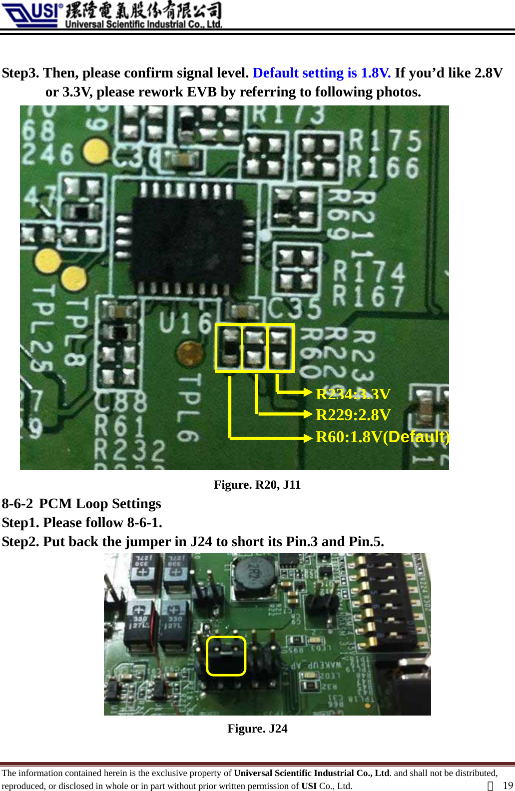   Step3. Then, please confirm signal level. Default setting is 1.8V. If you’d like 2.8V or 3.3V, please rework EVB by referring to following photos. R60:1.8V(Default) R229:2.8V R234:3.3V Figure. R20, J11 8-6-2 PCM Loop Settings Step1. Please follow 8-6-1. Step2. Put back the jumper in J24 to short its Pin.3 and Pin.5.  Figure. J24 The information contained herein is the exclusive property of Universal Scientific Industrial Co., Ltd. and shall not be distributed, reproduced, or disclosed in whole or in part without prior written permission of USI Co., Ltd.  頁19 