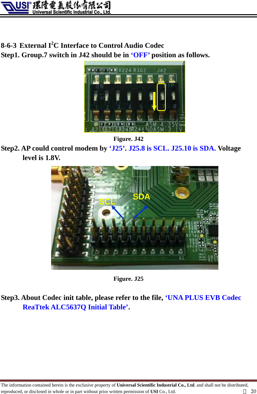    8-6-3 External I2C Interface to Control Audio Codec   Step1. Group.7 switch in J42 should be in ‘OFF’ position as follows.  Figure. J42 Step2. AP could control modem by ‘J25’. J25.8 is SCL. J25.10 is SDA. Voltage level is 1.8V. SCL  SDA  Figure. J25  Step3. About Codec init table, please refer to the file, ‘UNA PLUS EVB Codec ReaTtek ALC5637Q Initial Table’.       The information contained herein is the exclusive property of Universal Scientific Industrial Co., Ltd. and shall not be distributed, reproduced, or disclosed in whole or in part without prior written permission of USI Co., Ltd.  頁20 