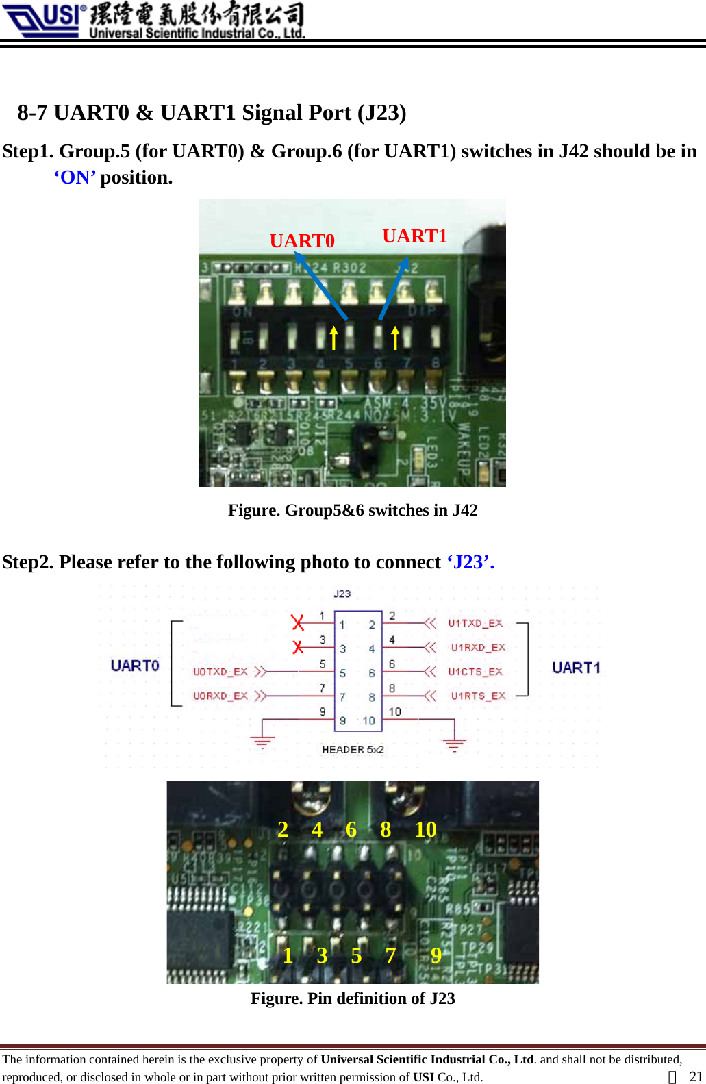   8-7 UART0 &amp; UART1 Signal Port (J23) Step1. Group.5 (for UART0) &amp; Group.6 (for UART1) switches in J42 should be in ‘ON’ position. UART0  UART1  Figure. Group5&amp;6 switches in J42  Step2. Please refer to the following photo to connect ‘J23’.  2  4  6  8  101357 9Figure. Pin definition of J23 The information contained herein is the exclusive property of Universal Scientific Industrial Co., Ltd. and shall not be distributed, reproduced, or disclosed in whole or in part without prior written permission of USI Co., Ltd.  頁21 